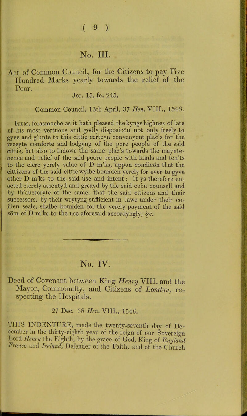 No. III. Act of Common Council, for the Citizens to pay Five Hundred Marks yearly towards the relief of the Poor. Jor. 15, fo. 245. Common Council, 13tli April, 37 Hen. VIII., 1546. Item, forasmoche as it hath pleased the kyngs highnes of late of his most vertuous and godly disposicon not only freely to gyve and g'unte to this cittie certeyn convenyent plac's for the receyte comforte and lodgyng of the pore people of the said cittie, but also to indowe the same plac's towards the raaynte- nence and relief of the said poore people with lands and ten'ts to the clere yerely value of D m'ks, uppon condicon that the cittizens of the said cittie wylbe bounden yerely for ever to gyve other D m'ks to the said use and intent: It ys therefore en- acted clerely assentyd and greayd by the said coen counsell and by th'auctoryte of the same, that the said citizens and their successors, by their wrytyng sufficient in lawe under their co- men seale, shalbe bounden for the yerely payment of the said som of D m'ks to the use aforesaid accordyngly, S^c. No. IV. Deed of Covenant between King Henry VIII. and the Mayor, Commonalty, and Citizens of London, re- specting the Hospitals. 27 Dec. 38 Hen. VIII., 1546. THIS INDENTURE, made the twenty-seventh day of De- cember in the thirty-eighth year of the reign of our Sovereign Lord Hennj the Eighth, by the grace of God, King of England France and Ireland, Defender of the Faith, and of the Church