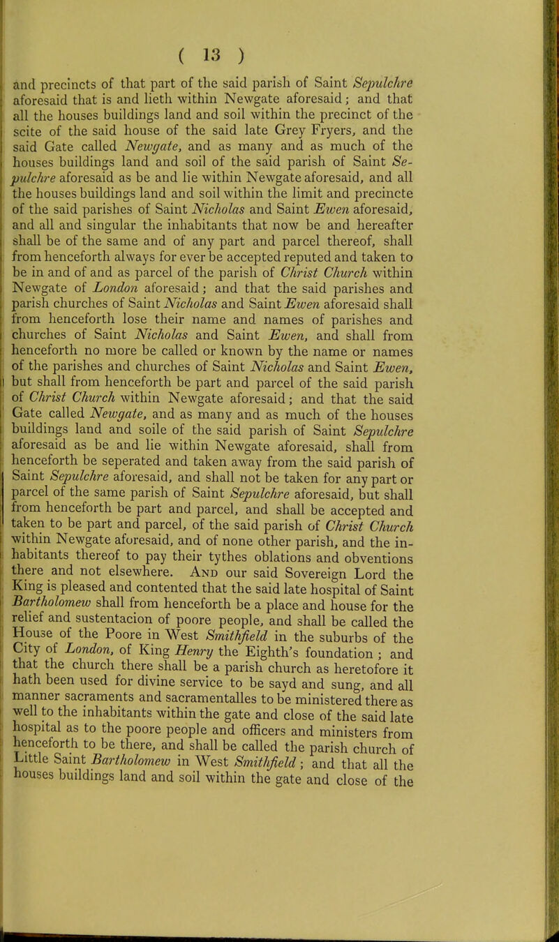 ^ind precincts of that part of the said parish of Saint Sepulchre aforesaid that is and heth within Newgate aforesaid; and that all the houses buildings land and soil within the precinct of the scite of the said house of the said late Grey Fryers, and the said Gate called Newgate, and as many and as much of the houses buildings land and soil of the said parish of Saint Se- pulchre aforesaid as be and lie within Newgate aforesaid, and all the houses buildings land and soil within the limit and precincte of the said parishes of Saint Nicholas and Saint Ewen aforesaid, and all and singular the inhabitants that now be and hereafter shall be of the same and of any part and parcel thereof, shall from henceforth always for ever be accepted reputed and taken to be in and of and as parcel of the parish of Christ Church within Newgate of London aforesaid; and that the said parishes and parish churches of Saint Nicholas and Saint Ewen aforesaid shall from henceforth lose their name and names of parishes and churches of Saint Nicholas and Saint Ewen, and shall from henceforth no more be called or known by the name or names of the parishes and churches of Saint Nicholas and Saint Ewen, I but shall from henceforth be part and parcel of the said parish I of Christ Church within Newgate aforesaid; and that the said Gate called Newgate, and as many and as much of the houses buildings land and soile of the said parish of Saint Sepulchre aforesaid as be and lie within Newgate aforesaid, shall from henceforth be seperated and taken away from the said parish of Saint Sepulchre aforesaid, and shall not be taken for any part or parcel of the same parish of Saint Sepulchre aforesaid, but shall from henceforth be part and parcel, and shall be accepted and taken to be part and parcel, of the said parish of Christ Church within Newgate aforesaid, and of none other parish, and the in- habitants thereof to pay their tythes oblations and obventions there and not elsewhere. And our said Sovereign Lord the King is pleased and contented that the said late hospital of Saint Bartholomew shall from henceforth be a place and house for the relief and sustentacion of poore people, and shall be called the House of the Poore in West Smithfield in the suburbs of the City of London, of King Henry the Eighth's foundation ; and that the church there shall be a parish church as heretofore it hath been used for divine service to be sayd and sung, and all manner sacraments and sacramentalles to be ministered there as well to the inhabitants within the gate and close of the said late hospital as to the poore people and officers and ministers from henceforth to be there, and shall be called the parish church of Little Saint Bartholomew in West Smithfield; and that all the houses buildings land and soil within the gate and close of the