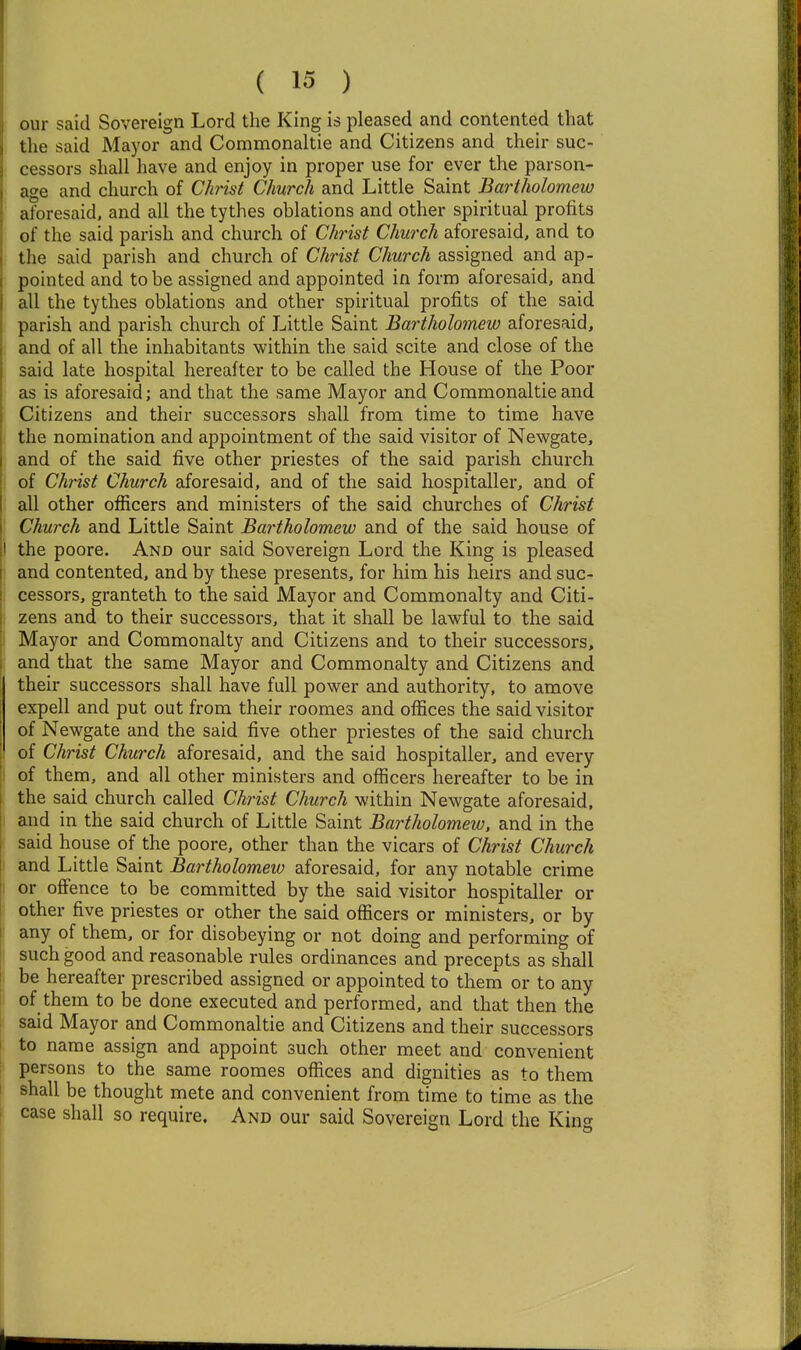 our said Sovereign Lord the King is pleased and contented that the said Mayor and Commonaltie and Citizens and their suc- cessors shall have and enjoy in proper use for ever the parson- age and church of Ctaist Church and Little Saint Bartholomew aforesaid, and all the tythes oblations and other spiritual profits of the said parish and church of Christ Church aforesaid, and to the said parish and church of Christ Church assigned and ap- pointed and to be assigned and appointed in form aforesaid, and all the tythes oblations and other spiritual profits of the said parish and parish church of Little Saint Bartholomew aforesaid, and of all the inhabitants within the said scite and close of the said late hospital hereafter to be called the House of the Poor as is aforesaid; and that the same Mayor and Commonaltie and Citizens and their successors shall from time to time have the nomination and appointment of the said visitor of Newgate, and of the said five other priestes of the said parish church of Christ Church aforesaid, and of the said hospitaller, and of all other officers and ministers of the said churches of Christ Church and Little Saint Bartholomew and of the said house of I the poore. And our said Sovereign Lord the King is pleased • and contented, and by these presents, for him his heirs and suc- cessors, granteth to the said Mayor and Commonalty and Citi- zens and to their successors, that it shall be lawful to the said ! Mayor and Commonalty and Citizens and to their successors, and that the same Mayor and Commonalty and Citizens and their successors shall have full power and authority, to amove expell and put out from their roomes and offices the said visitor of Newgate and the said five other priestes of the said church of Christ Church aforesaid, and the said hospitaller, and every I of them, and all other ministers and officers hereafter to be in the said church called Christ Church within Newgate aforesaid, and in the said church of Little Saint Bartholomew, and in the said house of the poore, other than the vicars of Christ Church I and Little Saint Bartholomew aforesaid, for any notable crime 1 or offence to be committed by the said visitor hospitaller or ; other five priestes or other the said officers or ministers, or by any of them, or for disobeying or not doing and performing of such good and reasonable rules ordinances and precepts as shall be hereafter prescribed assigned or appointed to them or to any of them to be done executed and performed, and that then the said Mayor and Commonaltie and Citizens and their successors to name assign and appoint such other meet and convenient persons to the same roomes offices and dignities as to them shall be thought mete and convenient from time to time as the case shall so require. And our said Sovereign Lord the Kin^^