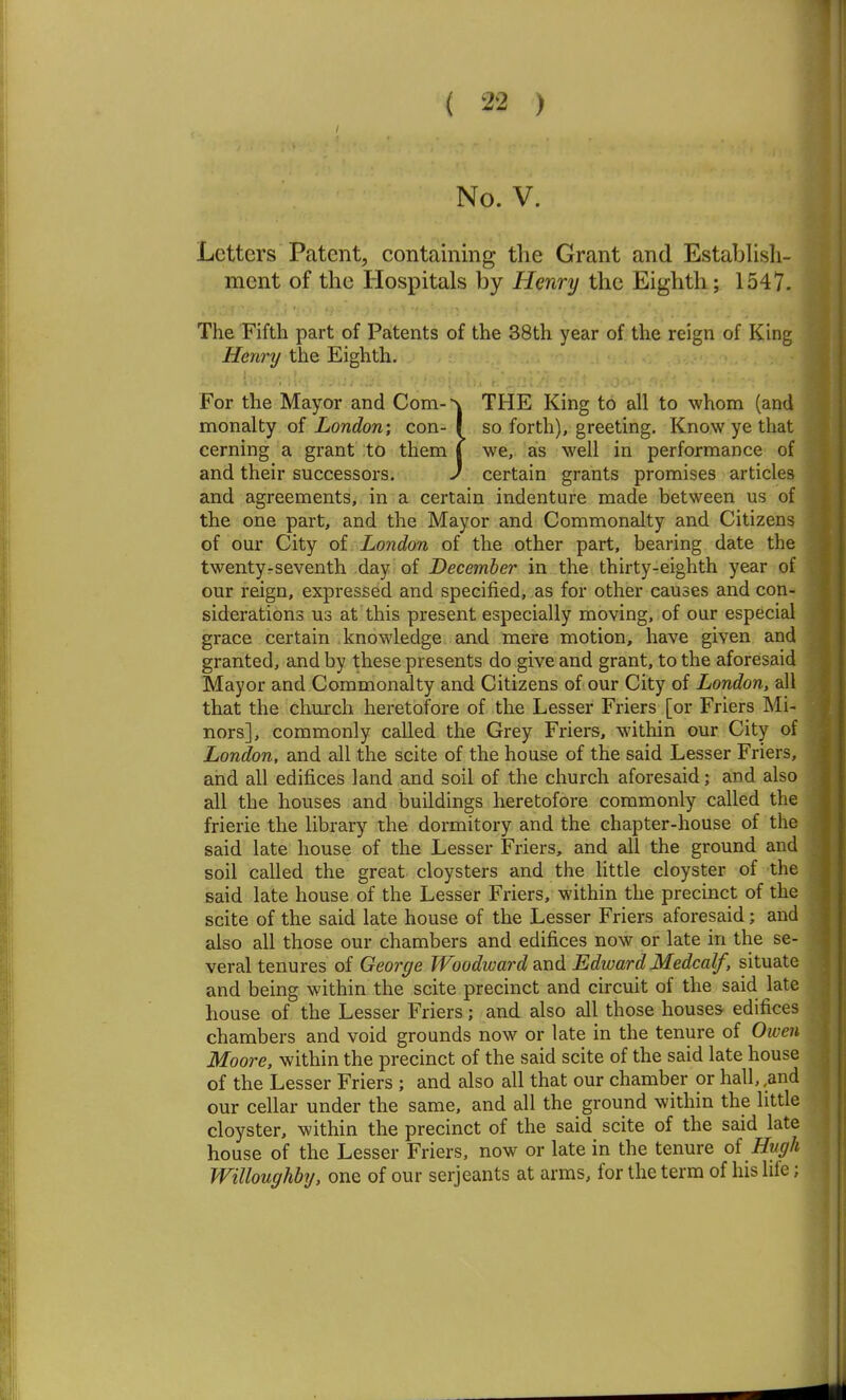 No. V. Letters Patent, containing the Grant and Establish- ment of the Hospitals by Henry the Eighth; 1547. The Fifth part of Patents of the 38th year of the reign of King Henry the Eighth. v:./; Iv . For the Mayor and Com-\ THE King to all to whom (and monalty of London) con- | so forth), greeting. Know ye that cerning a grant to them I we, as well in performance of and their successors. ) certain grants promises articles and agreements, in a certain indenture made between us of the one part, and the Mayor and Commonalty and Citizens of our City of London of the other part, bearing date the twentyrseventh day of December in the thirty-eighth year of our reign, expressed and specified, as for other causes and con- siderations us at this present especially moving, of our especial grace certain knowledge £ind mere motion, have given and granted, and by these presents do give and grant, to the aforesaid Mayor and Commonalty and Citizens of our City of London, all that the church heretofore of the Lesser Friers [or Friers Mi- nors], commonly called the Grey Friers, within our City of London, and all the scite of the house of the said Lesser Friers, and all edifices land and soil of the church aforesaid; and also all the houses and buildings heretofore commonly called the frierie the library the dormitory and the chapter-house of the said late house of the Lesser Friers, and all the ground and soil called the great cloysters and the httle cloyster of the said late house of the Lesser Friers, within the precinct of the scite of the said late house of the Lesser Friers aforesaid; and also all those our chambers and edifices now or late in the se- veral tenures of George Woodward dCcxA Edward Medcalf, situate and being within the scite precinct and circuit of the said late house of the Lesser Friers; and also all those houses edifices chambers and void grounds now or late in the tenure of Owen Moore, within the precinct of the said scite of the said late house of the Lesser Friers ; and also all that our chamber or hall, ,and our cellar under the same, and all the ground within the little cloyster, within the precinct of the said scite of the said late house of the Lesser Friers, now or late in the tenure oi Hugh Willoughby, one of our Serjeants at arras, for the term of his lile;