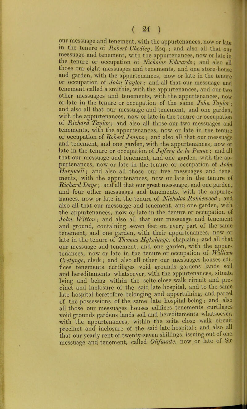 onr messuage and tenement, with the appurtenances, now or late in the tenure of Robert Chedley. Esq.; and also all that our messuage and tenement, with the appurtenances, now or late in the tenure or occupation of Nicholas Edwards; and also all those our eight messuages and tenements, and one store-house and garden, with tlie appurtenances, now or late in the tenure or occupation of John Taylor; and all that our messuage and tenement called a smithie, with the appurtenances, and our two other messuages and tenements, with the appurtenances, now or late in the tenure or occupation of the same John Taylor; and also all that our messuage and tenement, and one garden, with the appurtenances, now or late in the tenure or occupation of Richard Taylor; and also all those our two messuages and tenements, with the appurtenances, now or late in the tenure or occupation of Robert Jenyns; and also all that our messuage and tenement, and one garden, with the appurtenances, now or late in the tenure or occupation of Jeffery de la Penne; and all that our messuage and tenement, and one garden, with the ap^ purtenances, now or late in the tenure or occupation of John Harywell', and also all those our five messuages and tene- ments, with the appurtenances, now or late in the tenure of Richard Daye; and all that our great messuage, and one garden, and four other messuages and tenements, with the appurte- nances, now or late in the tenure of Nicholas Rokkewood; and also all that our messuage and tenement, and one garden, with the appurtenances, now or late in the tenure or occupation of John fVitton; and also all that our messuage and tenement and ground, containing seven feet on every part of the same tenement, and one garden, with their appurtenances, now or late in the tenure of Thomas Hijkehjnge, chaplain ; and all that our messuage and tenement, and one garden, with the appur- tenances, now or late in the tenure or occupation of William Cretynge, clerk; and also all other our messuages houses edi- fices tenements curtilages void grounds gardens lands soil and hereditaments whatsoever, with the appurtenances, situate lying and being within the scite close walk circuit and pre- cinct and inclosure of the said late hospital, and to the same late hospital heretofore belonging and appertaining, and parcel of the possessions of the same late hospital being; and also all those our messuages houses edifices tenements curtilages void grounds gardens lands soil and hereditaments whatsoever, with the appurtenances, within the scite close walk circuit precinct and inclosure of the said late hospital; and also all that our yearly rent of twenty-seven shillings, issuing out of one messuage and tenement, called Olifaunte, now or late of Sir