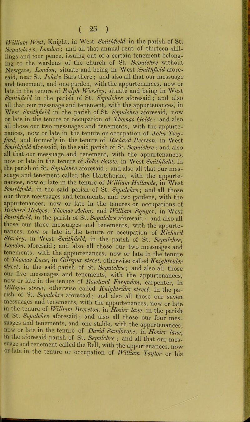 William West, Knight, in West Smithfield in the parish of St. Sepulchre's, London; and all that annual rent of thirteen shil- lings and four pence, issuing out of a certain tenement belong- ing to the wardens of the church of St. Sepulchre without Newgate, London, situate and being in West Smithfield afore- said, near St. John's Bars there; and also all that our messuage and tenement, and one garden, with the appurtenances, now or late in the tenure of Ralph Worsley, situate and being in West Smithfield in the parish of St. Sepulchre aforesaid; and also all that our messuage and tenement, with the appurtenances, in West Smithfield in the parish of St. Sepulchre aforesaid, now or late in the tenure or occupation of Thomas Golde; and also all those our two messuages and tenements, with the appurte- nances, now or late in the tenure or occupation of John Twy- ford, and formerly in the tenure of Richard Peerson, in West Smithfield aforesaid, in the said parish of St. Sepulchre; and also all that our messuage and tenement, with the appurtenances, now or late in the tenure of John Sowle, in West Smithfield, in the parish of St. Sepulchre aforesaid; and also all that our mes- suage and tenement called the Hartshorne, with the appurte- nances, now or late in the tenure of William Hollande, in West Smithfield, in the said parish of St. Sepulchre; and all those our three messuages and tenements, and two gardens, with the appurtenances, now or late in the tenures or occupations of Richard Hodges, Thomas Acton, and William Squyer, in West Smithfield, in the parish of St. Sepulchre aforesaid ; and also all those our three messuages and tenements, with the appurte- nances, now or late in the tenure or occupation of Richard Starkey, in West Smithfield, in the parish of St. Sepulchre, London, aforesaid; and also all those our two messuages and tenements, with the appurtenances, now or late in the tenure of Thomas Lane, in Giltspur street, otherwise called Knightrider street, in the said parish of St. Sepulchre; and also all those our five messuages and tenements, with the appurtenances, ■ now or late in the tenure of Rowland Faryndon, carpenter, in I Giltspur street, otherwise called Knightrider street, in the pa- rish of St. Sepulchre aforesaid; and also all those our seven messuages and tenements, with the appurtenances, now or late in the tenure of William Brereton, in Hosier lane, in the parish of St. Sepulchre aforesaid ; and also all those our four mes- suages and tenements, and one stable, with the appurtenances, now or late in the tenure of David Sandbroke, in Hosier lane m the aforesaid parish of St. Sepulchre ; and all that our mes- suage and tenement called the Bell, with the appurtenances, now or late m the tenure or occupation of William Taylor or his