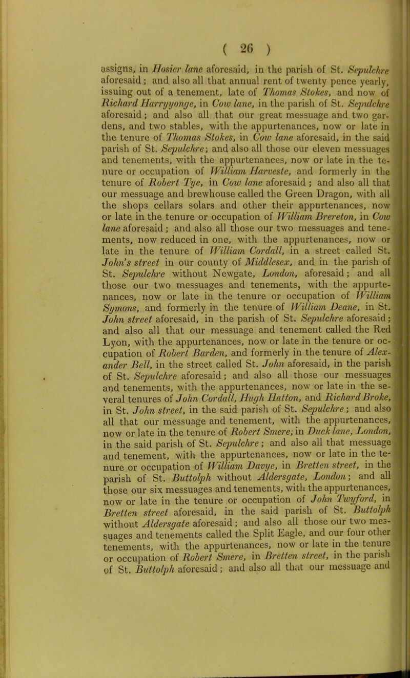 eissigns, in Hosier lane aforesaid, in the parish of St. Sepulchre aforesaid; and also all that annual rent of twenty pence yearly, issuing out of a tenement, late of Thomas Stokes, and now of Richard Harryyonge. in Cow lane, in the parish of St. Sepulchre aforesaid; and also all that our great messuage and two gar- dens, and two stables, with the appurtenances, now or late in the tenure of Thomas Stokes, in Cow lane aforesaid, in the said parish of St. Sepulchre; and also all those our eleven messuages and tenements, v/ith the appurtenances, now or late in the te- nure or occupation of William Harveste, and formerly in the tenure of Robert Tye, in Cow lane aforesaid ; and also all that our messuage and brewhouse called the Green Dragon, with all the shops cellars solars and other their appurtenances, now or late in the tenure or occupation of William Brereton, in Cow lane aforesaid; and also all those our two messuages and tene- ments, now reduced in one, with the appurtenances, now or late in the tenure of William Cordall, in a sti-eet called St. Johns street in our county of Middlesex, and in the parish of St. Sejjulchre without Newgate, London, aforesaid; and all those our two messuages and tenements, with the appurte- nances, now or late in the tenure or occupation of William Symons, and formerly in the tenure of William Deane, in St. John street aforesaid, in the parish of St. Sepulchre aforesaid; and also all that our messuage and tenement called the Red Lyon, with the appurtenances, now or late in the tenure or oc- cupation of Robert Barden, and formerly in the tenure of Alex- ander Bell, in the street called St. John aforesaid, in the parish of St. Sepulchre aforesaid; and also all those our messuages and tenements, with the appurtenances, now or late in the se- veral tenures of John Cordall. Hugh Hatton, and Richard Broke, in St. John street, in the said parish of St. Sepulchre; and also all that our messuage and tenement, with the appurtenances, now or late in the tenure of Robert Smere: in Duck lane, London, in the said parish of St. Sepulchre; and also all that messuage and tenement, with the appurtenances, now or late in the te- nure or occupation of William Davye, in Bretten street, in the parish of St. Buttolph without Aldersgate. London; and all those our six messuages and tenements, with the appurtenances, now or late in the tenure or occupation of John Twxjford, in Bretten street aforesaid, in the said parish of St. Buttolph without Aldersgate aforesaid; and also all those our two mes- suages and tenements called the Split Eagle, and our four other tenements, with the appurtenances, now or late in the tenure or occupation of Robert Smere. in Bretten street, in the parish of St. Buttolph aforesaid; and also all that our messuage and I