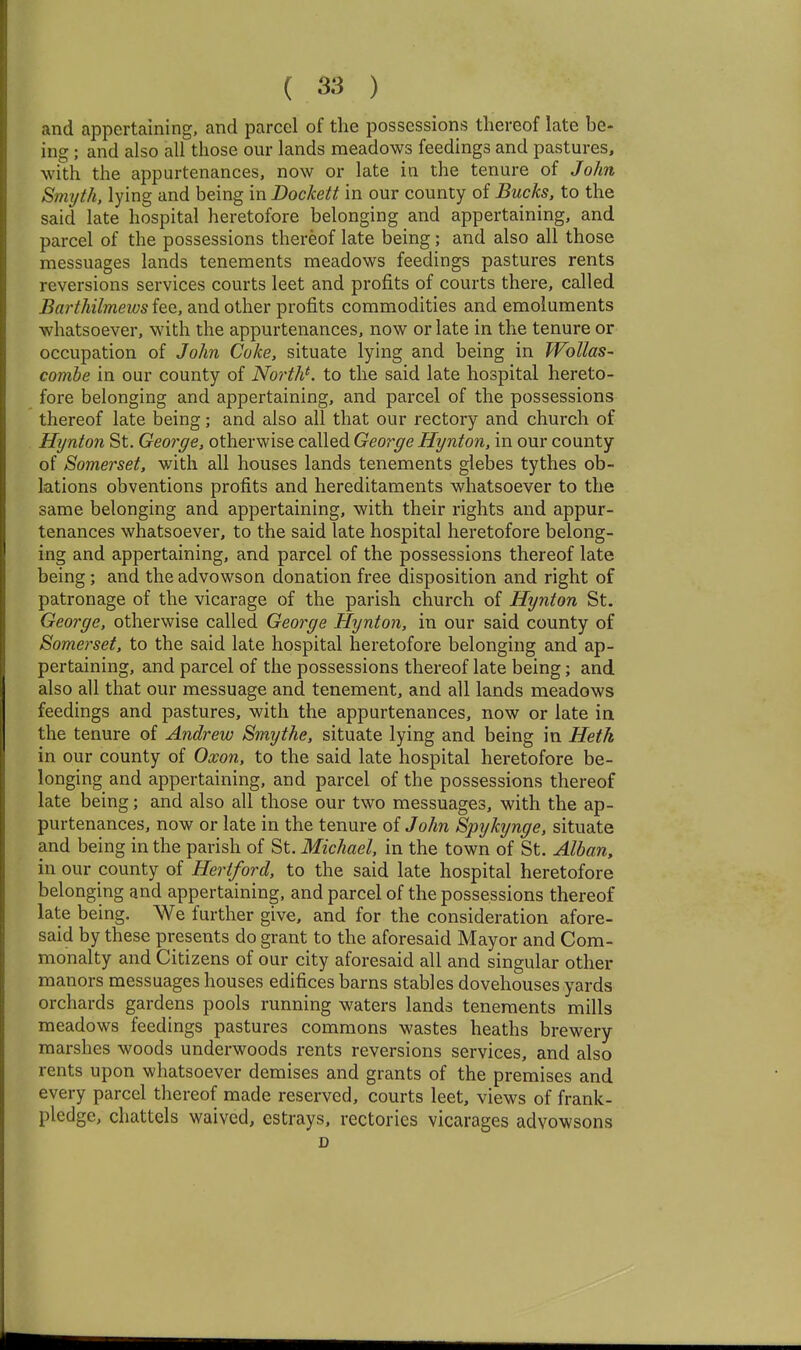 and appertaining, and parcel of the possessions thereof late be- ing ; and also all those our lands meadows feedings and pastures, with the appurtenances, now or late in the tenure of John Smyth, lying and being in Dockett in our county of Bucks, to the said late hospital heretofore belonging and appertaining, and parcel of the possessions thereof late being; and also all those messuages lands tenements meadows feedings pastures rents reversions services courts leet and profits of courts there, called Barthilmews fee, and other profits commodities and emoluments whatsoever, with the appurtenances, now or late in the tenure or occupation of John Coke, situate lying and being in Wollas- comhe in our county of Norths to the said late hospital hereto- fore belonging and appertaining, and parcel of the possessions thereof late being; and also all that our rectory and church of Hijnton St. George, otherwise called George Hynton, in our county of Somerset, with all houses lands tenements glebes tythes ob- lations obventions profits and hereditaments whatsoever to the same belonging and appertaining, with their rights and appur- tenances whatsoever, to the said late hospital heretofore belong- ing and appertaining, and parcel of the possessions thereof late being; and the advowson donation free disposition and right of patronage of the vicarage of the parish church of Hynton St. George, otherwise called George Hynton, in our said county of Somerset, to the said late hospital heretofore belonging and ap- pertaining, and parcel of the possessions thereof late being; and also all that our messuage and tenement, and all lands meadows feedings and pastures, with the appurtenances, now or late in the tenure of Andrew Smythe, situate lying and being in Hetk in our county of Oxon, to the said late hospital heretofore be- longing and appertaining, and parcel of the possessions thereof late being; and also all those our two messuages, with the ap- purtenances, now or late in the tenure of John Spykynge, situate and being in the parish of St. Michael, in the town of St. Alban, in our county of Hertford, to the said late hospital heretofore belonging and appertaining, and parcel of the possessions thereof late being. We further give, and for the consideration afore- said by these presents do grant to the aforesaid Mayor and Com- monalty and Citizens of our city aforesaid all and singular other manors messuages houses edifices barns stables dovehouses yards orchards gardens pools running waters lands tenements mills meadows feedings pastures commons wastes heaths brewery marshes woods underwoods rents reversions services, and also rents upon whatsoever demises and grants of the premises and every parcel thereof made reserved, courts leet, views of frank- pledge, chattels waived, estrays, rectories vicarages advowsons D