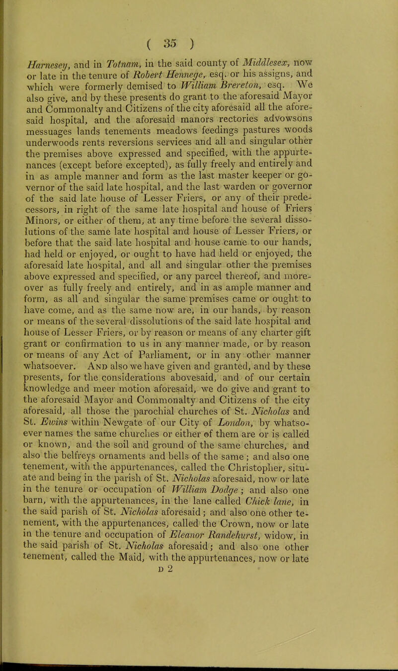 Hamesey, and in Totnam, in the said county of Middlesex, now or late in the tenure of Robert Hennege, esq. or his assigns, and which were formerly demised to William Brereton, esq. We also give, and by these presents do grant to the aforesaid Mayor and Commonalty and Citizens of the city aforesaid all the afore- said hospital, and the aforesaid manors rectories advowsons messuages lands tenements meadows feedings pastures woods underwoods rents reversions services and all and singular other the premises above expressed and specified, with the appurte- nances {except before excepted), as fully freely and entirely and in as ample manner and form as the last master keeper or go- vernor of the said late hospital, and the last warden or governor of the said late house of Lesser Friers, or any of their prede- cessors, in right of the same late hospital and house of Friers Minors, or either of them, at any time before the several disso- lutions of the same late hospital and house of Lesser Friers, or before that the said late hospital and house came to our hands, had held or enjoyed, or ought to have had held or enjoyed, the aforesaid late hospital, and all and singular other the premises above expressed and specified, or any parcel thereof, and more- over as fully freely and entirely, and in as ample manner and form, as all and singular the same premises came or ought to have come, and as the same now are, in our hands, by reason or means of the several dissolutions of the said late hospital and house of Lesser Friers, or by reason or means of any charter gift grant or confirmation to us in any manner made, or by reason or means of any Act of Parliament, or in any other manner whatsoever. And also we have given and granted, and by these presents, for the considerations abovesaid, and of our certain knowledge and meer motion aforesaid, we do give and grant to the aforesaid Mayor and Commonalty and Citizens of the city aforesaid, all those the parochial churches of St. Nicholas and Si. Eivins within Newgate of our City of London, by whatso- ever names the same churches or either ©f them are or is called or known, and the soil and ground of the same churches, and also the belfreys ornaments and bells of the same ; and also one tenement, with the appurtenances, called the Christopher, situ- ate and being in the parish of St. Nicholas aforesaid, now or late in the tenure or occupation of William Dodge; and also one barn, with the appurtenances, in the lane called Chick lane, in the said parish of St. Nicholas aforesaid; and also one other te- nement, with the appurtenances, called the Crown, now or late in the tenure and occupation of Eleanor Randehurst, widow, in the said parish of St. Nicholas aforesaid; and also one other tenement, called the Maid, with the appurtenances, now or late D 2