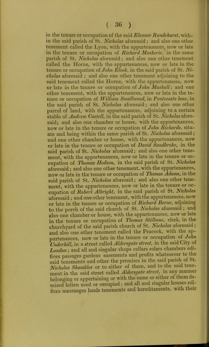 ill the tenure or occupation of the said Eleanor Randehurst, wiih- in the said parish of St. Nicholas aforesaid; and also one other tenement called the Lyon, with the appurtenances, now or late in the tenure or occupation of Richard Maskerie, in the same parish of St. Nicholas aforesaid; and also one other tenement called the Home, with the appurtenances, now or late in the tenure or occupation of John Elcok, in the said parish of St. Ni- cholas aforesaid ; and also one other tenement adjoining to tlie said tenement called the Home, with the appurtenances, now or late in the tenure or occupation of John Maskall; and one other tenement, with the appurtenances, now or late in the te- nure or occupation of William Smallwood, in Pentecoste lane, in the said parish of St. Nicholas aforesaid; and also one other parcel of land, with the appurtenances, adjoining to a certain stable of Andrew Castell, in the said parish of St. Nicholas afore- said; and also one chamber or house, with the appurtenances, now or late in the tenure or occupation of John Richards, situ- ate and being within the same parish of St. Nicholas aforesaid; and one other chamber or house, with the appurtenances, now or late in the tenure or occupation of David Sandbroke, in the said parish of St. Nicholas aforesaid; and also one other tene- ment, with the appurtenances, now or late in the tenure or oc- cupation of Thomas Hodson, in the said parish of St. Nicholas aforesaid; and also one other tenement, with the appurtenances, now or late in the tenure or occupation of Thomas Adams, in the said parish of St. Nicholas aforesaid; and also one other tene- ment, with the appurtenances, now or late in the tenure or oc- cupation of Robert Albright, in the said parish of St. Nicholas aforesaid; and one other tenement, with the appurtenances, now or late in the tenure or occupation of Richard Borne, adjoining to the porch of the said church of St. Nicholas aforesaid ; and also one chamber or house, with the appurtenances, now or late in the tenure or occupation of Thomas Stilbone. clerk, in the churchyard of the said parish church of St. Nicholas aforesaid ; and also one other tenement called the Peacock, with the ap- purtenances, now or late in the tenure or occupation of John Underhill. in a street called Aldersgate street, in the said City of London; and all and singular shops cellars solars chambers edi- fices passages gardens easements and profits whatsoever to the said tenements and other the premises in the said parish of St. Nicholas Shambles or to either of them, and to the said tene- ment in the said street called Aldersgate street, m any manner belonging or appertaining or with the same or either of them de- mised letten used or occupied; and all and singular houses edi- fices messuages lands tenements and hereditaments, with their