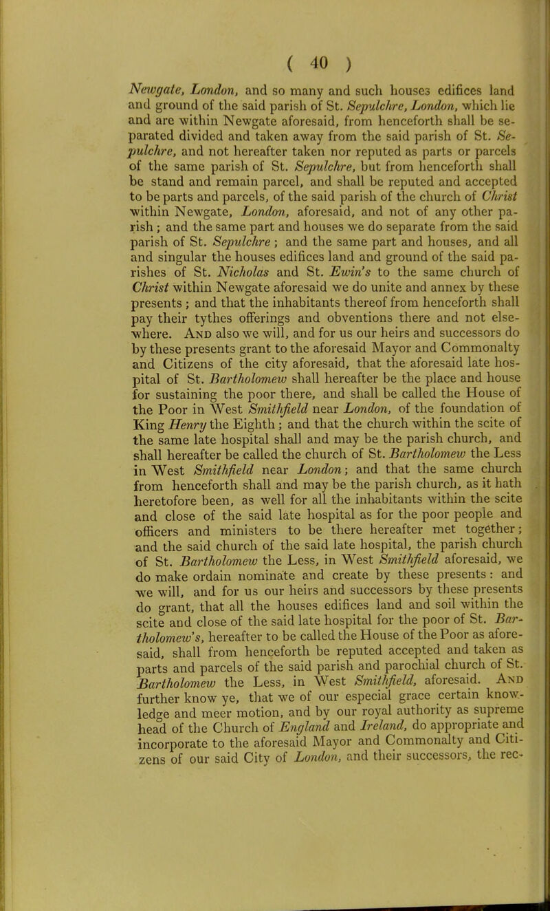 Neivgate, London, and so many and such houses edifices land and ground of the said parish of St. Sepulchre, London, which He and are within Newgate aforesaid, from henceforth shall be se- parated divided and taken away from the said parish of St. Se- pulchre, and not hereafter taken nor reputed as parts or parcels of the same parish of St. Sepulchre, but from henceforth shall be stand and remain parcel, and shall be reputed and accepted to be parts and parcels, of the said parish of the church of Christ within Newgate, London, aforesaid, and not of any other pa- rish ; and the same part and houses we do separate from the said parish of St. Sepulchre ; and the same part and houses, and all and singular the houses edifices land and ground of the said pa- rishes of St. Nicholas and St. Ewin's to the same church of Christ within Newgate aforesaid we do unite and annex by these presents ; and that the inhabitants thereof from henceforth shall pay their tythes offerings and obventions there and not else- where. And also we will, and for us our heirs and successors do by these presents grant to the aforesaid Mayor and Commonalty and Citizens of the city aforesaid, that the aforesaid late hos- pital of St. Bartholomew shall hereafter be the place and house for sustaining the poor there, and shall be called the House of the Poor in West Smithfield near London, of the foundation of King Henry the Eighth; and that the church within the scite of the same late hospital shall and may be the parish church, and shall hereafter be called the church of St. Bartholomew the Less in West Smithfield near London; and that the same church from henceforth shall and may be the parish church, as it hath heretofore been, as well for all the inhabitants within the scite and close of the said late hospital as for the poor people and officers and ministers to be there hereafter met together; and the said church of the said late hospital, the parish church of St. Bartholomew the Less, in West Smithfield aforesaid, we do make ordain nominate and create by these presents : and •we will, and for us our heirs and successors by these presents do grant, that all the houses edifices land and soil within the scite and close of the said late hospital for the poor of St. Bar- tholomew s, hereafter to be called the House of the Poor as afore- said, shall from henceforth be reputed accepted and taken as parts and parcels of the said parish and parochial church of St. Bartholomew the Less, in West Smithfield, aforesaid. And further know ye, that we of our especial grace certam know- ledge and meer motion, and by our royal authority as supreme head of the Church of England and Ireland, do appropriate and incorporate to the aforesaid Mayor and Commonalty and Citi- zens of our said City of London, and their successors, the rec-