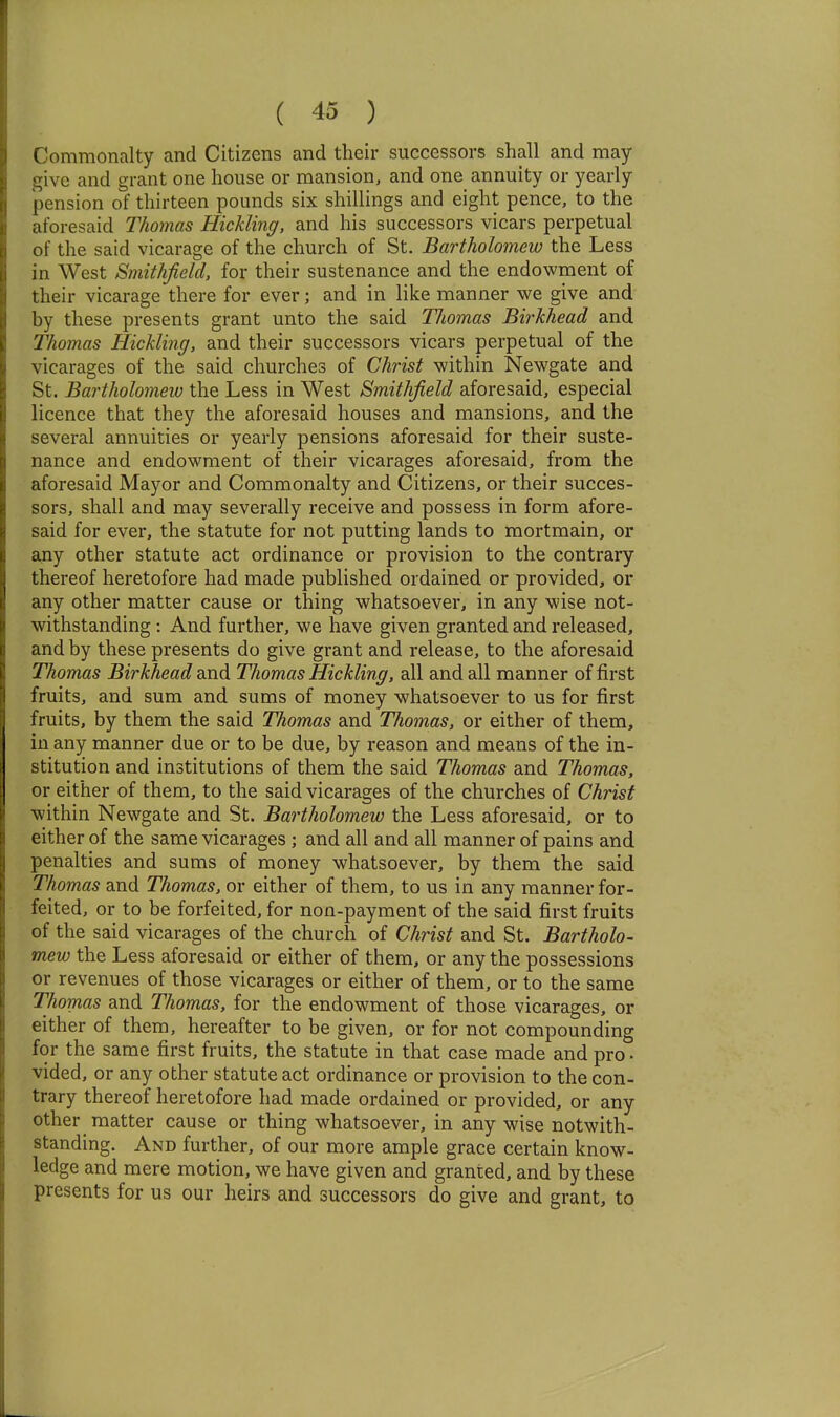 Commonalty and Citizens and their successors shall and may give and grant one house or mansion, and one annuity or yearly pension of thirteen pounds six shillings and eight pence, to the aforesaid Thomas Hickling, and his successors vicars perpetual of the said vicarage of the church of St. Bartholomew the Less in West Smithfield, for their sustenance and the endowment of their vicarage there for ever; and in like manner we give and by these presents grant unto the said Thomas Birkhead and Thomas Hickling, and their successors vicars perpetual of the vicarages of the said churches of Christ within Newgate and St. Bartholomeiv the Less in West Smithfield aforesaid, especial licence that they the aforesaid houses and mansions, and the several annuities or yearly pensions aforesaid for their suste- nance and endowment of their vicarages aforesaid, from the aforesaid Mayor and Commonalty and Citizens, or their succes- sors, shall and may severally receive and possess in form afore- said for ever, the statute for not putting lands to mortmain, or any other statute act ordinance or provision to the contrary thereof heretofore had made published ordained or provided, or any other matter cause or thing whatsoever, in any wise not- withstanding : And further, we have given granted and released, and by these presents do give grant and release, to the aforesaid Thomas Birkhead and Thomas Hickling, all and all manner of first fruits, and sum and sums of money whatsoever to us for first fruits, by them the said Thomas and Thomas, or either of them, in any manner due or to be due, by reason and means of the in- stitution and institutions of them the said Thomas and Thomas, or either of them, to the said vicarages of the churches of Christ within Newgate and St. Bartholomew the Less aforesaid, or to either of the same vicarages ; and all and all manner of pains and penalties and sums of money whatsoever, by them the said Thomas and Thomas, or either of them, to us in any manner for- feited, or to be forfeited, for non-payment of the said first fruits of the said vicarages of the church of Christ and St. Bartholo- mew the Less aforesaid or either of them, or any the possessions or revenues of those vicarages or either of them, or to the same Thomas and Thomas, for the endowment of those vicarages, or either of them, hereafter to be given, or for not compounding for the same first fruits, the statute in that case made and pro- vided, or any other statute act ordinance or provision to the con- trary thereof heretofore had made ordained or provided, or any other matter cause or thing whatsoever, in any wise notwith- standing. And further, of our more ample grace certain know- ledge and mere motion, we have given and granted, and by these presents for us our heirs and successors do give and grant, to