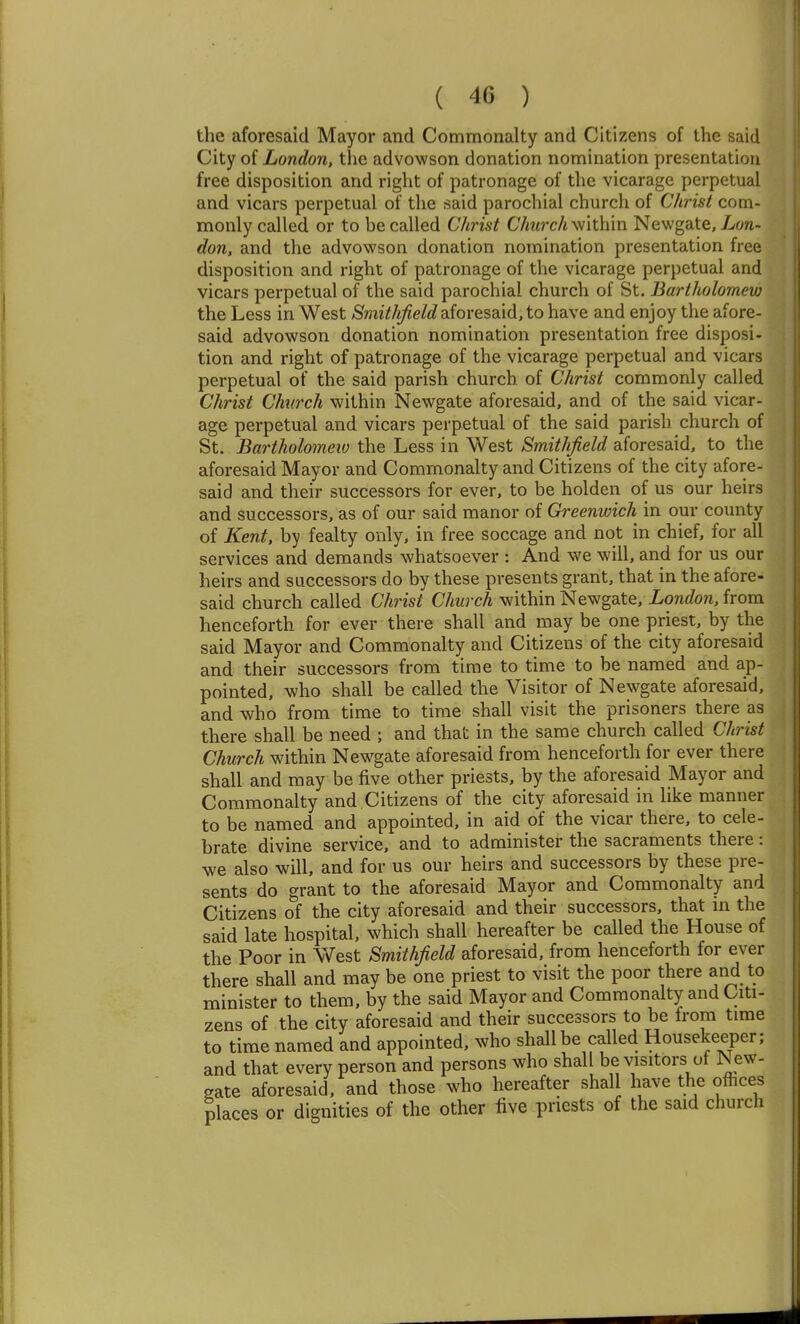 the aforesaid Mayor and Commonalty and Citizens of the said City of London, the advowson donation nomination presentation free disposition and right of patronage of the vicarage perpetual and vicars perpetual of the said parochial church of Christ com- monly called or to be called Clirist C7it<rc/i within Newgate, Lon- don, and the advowson donation nomination presentation free disposition and right of patronage of the vicarage perpetual and vicars perpetual of the said parochial church of St. Bartholomew the Less in West /Smi//i^e/c?aforesaid, to have and enjoy the afore- said advowson donation nomination presentation free disposi- tion and right of patronage of the vicarage perpetual and vicars perpetual of the said parish church of Christ commonly called Christ Church within Newgate aforesaid, and of the said vicar- age perpetual and vicars perpetual of the said parish church of St. Bartholomew the Less in West Smithfield aforesaid, to the aforesaid Mayor and Commonalty and Citizens of the city afore- said and their successors for ever, to be holden of us our heirs and successors, as of our said manor of Greenwich in our county of Kent, by fealty only, in free soccage and not in chief, for all services and demands whatsoever : And we will, and for us our heirs and successors do by these presents grant, that in the afore- said church called Christ Church within Newgate, London, from henceforth for ever there shall and may be one priest, by the said Mayor and Commonalty and Citizens of the city aforesaid and their successors from time to time to be named and ap- pointed, who shall be called the Visitor of Newgate aforesaid, and who from time to time shall visit the prisoners there as there shall be need ; and that in the same church called Christ Church within Newgate aforesaid from henceforth for ever there shall and may be five other priests, by the aforesaid Mayor and Commonalty and Citizens of the city aforesaid in like manner to be named and appointed, in aid of the vicar there, to cele- brate divine service, and to administer the sacraments there: we also will, and for us our heirs and successors by these pre- sents do grant to the aforesaid Mayor and Commonalty and Citizens of the city aforesaid and their successors, that m the said late hospital, which shall hereafter be called the House of the Poor in West Smithfield aforesaid, from henceforth for ever there shall and may be one priest to visit the poor there and to minister to them, by the said Mayor and Commonalty and Citi- zens of the city aforesaid and their successors to be from time to time named and appointed, who shall be called Housekeeper; and that every person and persons who shall be visitors of New- gate aforesaid, and those who hereafter shall have the ofhces places or dignities of the other five priests of the said church