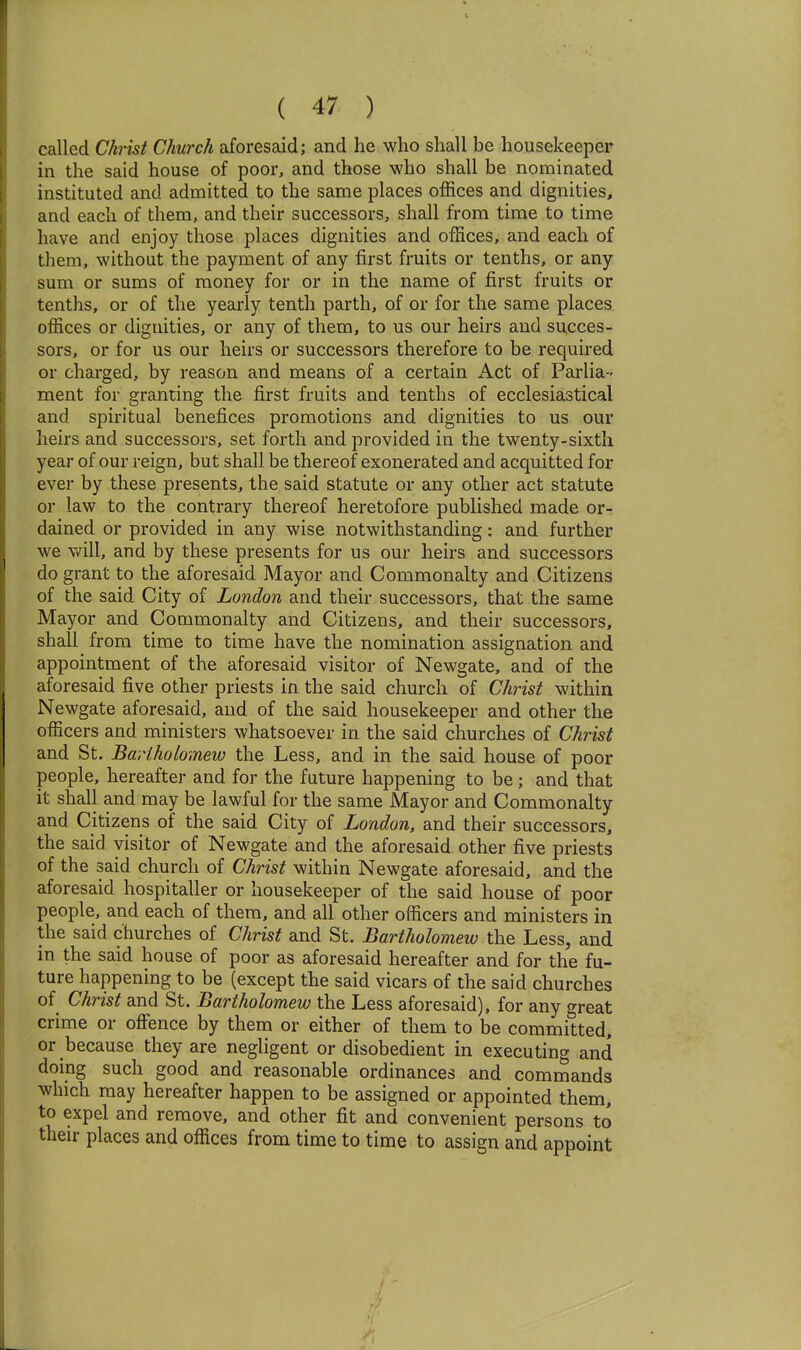 called Clmst Church aforesaid; and he who shall be housekeeper in the said house of poor, and those who shall be nominated instituted and admitted to the same places offices and dignities, and each of them, and their successors, shall from time to time have and enjoy those places dignities and offices, and each of them, without the payment of any first fruits or tenths, or any sum or sums of money for or in the name of first fruits or tenths, or of the yearly tenth parth, of or for the same places offices or dignities, or any of them, to us our heirs and succes- sors, or for us our heirs or successors therefore to be required or charged, by reason and means of a certain Act of Parlia- ment for granting the first fruits and tenths of ecclesiastical and spiritual benefices promotions and dignities to us our heirs and successors, set forth and provided in the twenty-sixth year of our reign, but shall be thereof exonerated and acquitted for ever by these presents, the said statute or any other act statute or law to the contrary thereof heretofore published made or- dained or provided in any wise notwithstanding: and further we v/ill, and by these presents for us our heirs and successors do grant to the aforesaid Mayor and Commonalty and Citizens of the said City of London and their successors, that the same Mayor and Commonalty and Citizens, and their successors, shall from time to time have the nomination assignation and appointment of the aforesaid visitor of Newgate, and of the aforesaid five other priests in the said church of Christ within Newgate aforesaid, and of the said housekeeper and other the officers and ministers whatsoever in the said churches of Christ and St. Bariholomeiu the Less, and in the said house of poor people, hereafter and for the future happening to be ; and that it shall and may be lawful for the same Mayor and Commonalty and Citizens of the said City of London, and their successors, the said visitor of Newgate and the aforesaid other five priests of the said church of Christ within Newgate aforesaid, and the aforesaid hospitaller or housekeeper of the said house of poor people, and each of them, and all other officers and ministers in the said churches of Christ and St. Bartholomew the Less, and in the said house of poor as aforesaid hereafter and for the fu- ture happening to be (except the said vicars of the said churches of Christ and St. Bartholomew the Less aforesaid), for any great crime or offence by them or either of them to be committed, or because they are negligent or disobedient in executing and doing such good and reasonable ordinances and commands which may hereafter happen to be assigned or appointed them, to expel and remove, and other fit and convenient persons to then- places and offices from time to time to assign and appoint