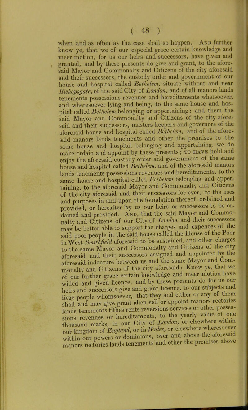 when and as often as the case shall so happen. And further know ye, that we of our especial grace certain knowledge and meer motion, for us our heirs and successors, have given and granted, and by these presents do give and grant, to the afore- said Mayor and Commonalty and Citizens of the city aforesaid and their successors, the custody order and government of our house and hospital called Bethelem, situate without and near Bishopsgate, of the said City of London, and of all manors lands tenements possessions revenues and hereditaments whatsoever, and wheresoever lying and being, to the same house and hos- pital called Bethelem belonging or appertaining; and them the said Mayor and Commonalty and Citizens of the city afore- said and their successors, masters keepers and governors of the aforesaid house and hospital called Bethelem, and of the afore- said manors lands tenements and other the premises to the same house and hospital belonging and appertaining, we do make ordain and appoint by these presents ; to have hold and enjoy the aforesaid custody order and government of the same house and hospital called Bethelem, and of the aforesaid manors lands tenements possessions revenues and hereditaments, to the same house and hospital called Bethelem belonging and apper- taining, to the aforesaid Mayor and Commonalty and Citizens of the city aforesaid and their successors for ever, to the uses and purposes in and upon the foundation thereof ordained and provided, or hereafter hy us our heirs or successors to be or- dained and provided. And, that the said Mayor and Commo- nalty and Citizens of our City of London and their successors may be better able to support the charges and expences of the said poor people in the said house called the House of the Poor in West Smithjield aforesaid to be sustained, and other charges to the same Mayor and Commonalty and Citizens of the city aforesaid and their successors assigned and appointed by the aforesaid indenture between us and the same Mayor and Com- monalty and Citizens of the city aforesaid: Know ye, that we of our further grace certain knowledge and meer motion have willed and given licence, and by these presents do for us our heirs and successors give and grant licence, to our subjects and liese people whomsoever, that they and either or any of them shall and may give grant alien sell or appoint manors rectories lands tenements tithes rents reversions services or other posses- sions revenues or hereditaments, to the yearly value of one thousand marks, in our City of London or elsewhere within our kingdom of England, or in Wales, or ekewhere wheresoever within our powers or dominions, over and above the aforesaid manors rectories lands tenements and other the premises above