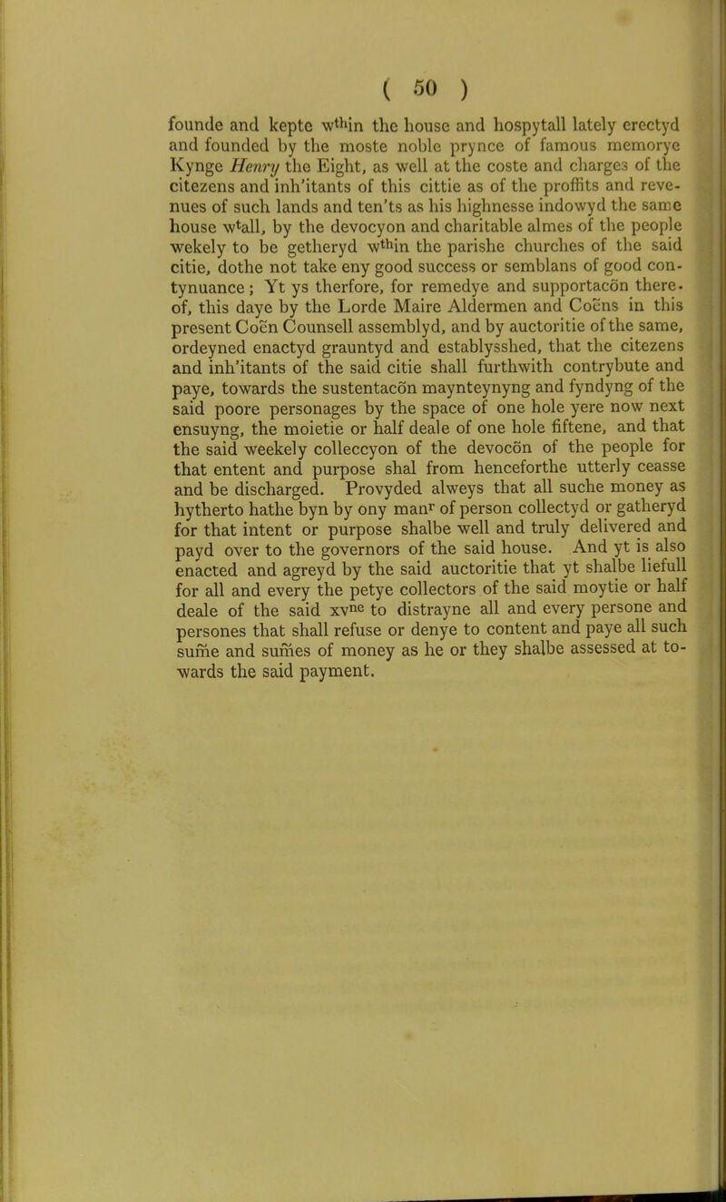 founde and kepte wthin the house and hospytall lately erectyd and founded by the moste noble prynce of famous memorye Kynge Henry the Eight, as well at the coste and charges of the citezens and inh'itants of this cittie as of the proffits and reve- nues of such lands and ten'ts as his highnesse indowyd the sarKC house wtall, by the devocyon and charitable almes of the people wekely to be getheryd wthin the parishe churches of the said citie, dothe not take eny good success or semblans of good con- tynuance; Yt ys therfore, for remedye and supportacon there, of, this daye by the Lorde Maire Aldermen and Coens in this present Coen Counsell assembly d, and by auctoritie of the same, ordeyned enactyd grauntyd and establysshed, that the citezens and inh'itants of the said citie shall furthwith contrybute and paye, towards the sustentacon maynteynyng and fyndyng of the said poore personages by the space of one hole yere now next ensuyng, the moietie or half deale of one hole fiftene, and that the said weekely colleccyon of the devocon of the people for that entent and purpose shal from henceforthe utterly ceasse and be discharged. Provyded alweys that all suche money as hytherto hathe byn by ony man^ of person collectyd or gatheryd for that intent or purpose shalbe well and truly delivered and payd over to the governors of the said house. And yt is also enacted and agreyd by the said auctoritie that yt shalbe liefull for all and every the petye collectors of the said moytie or half deale of the said xv^e to distrayne all and every persone and persones that shall refuse or denye to content and paye all such sume and sumes of money as he or they shalbe assessed at to- wards the said payment.