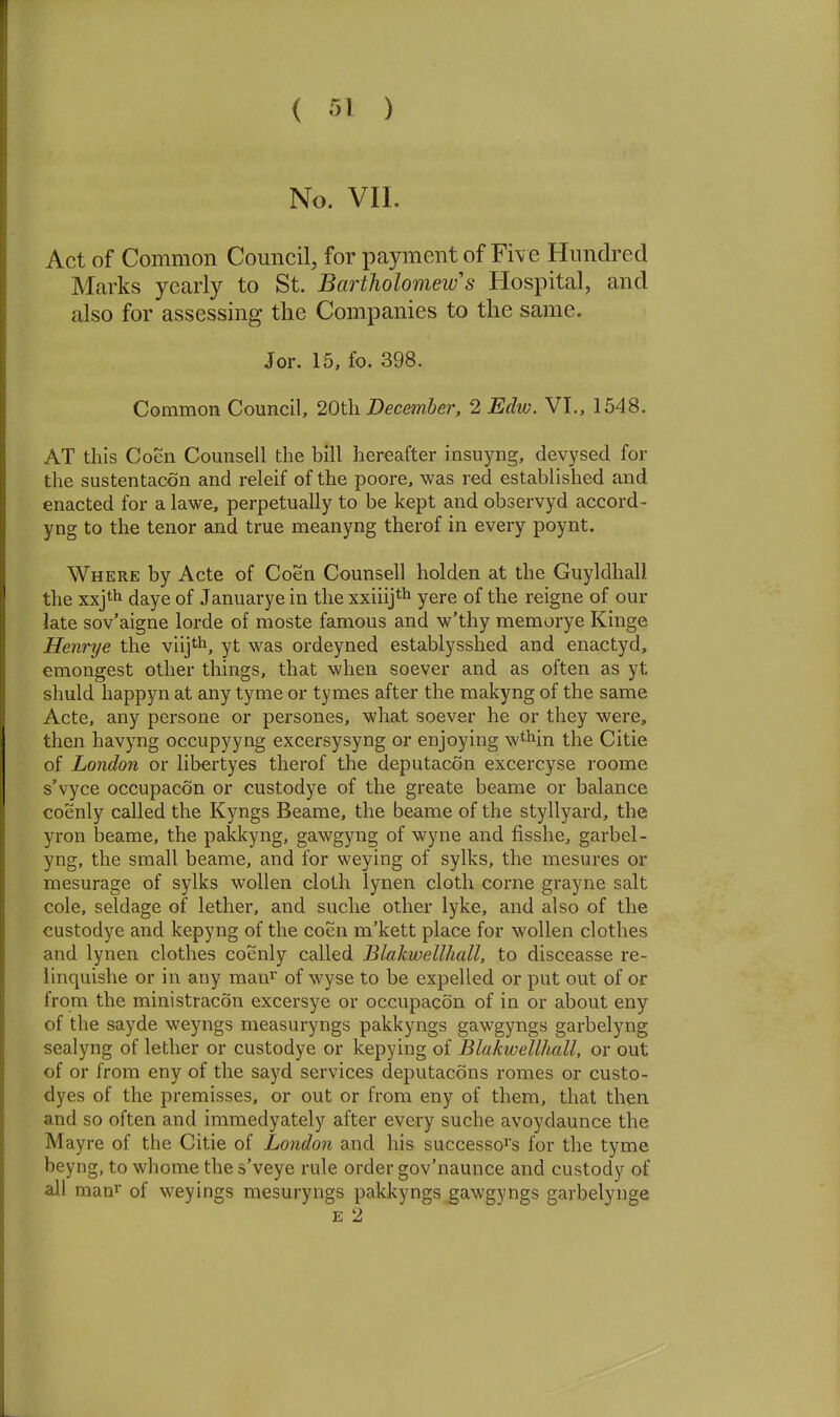 No. VIL Act of Common Council, for payment of Fiv e Hundred Marks yearly to St. Bartholomew's Hospital, and also for assessing the Companies to the same. Jor. 15, fo. 398. Common Council, 20th December. 2 Edw. VI., 1548. AT this Coen Counsell the bill hereafter insuyng, devysed for the sustentacon and releif of the poore, was red established and enacted for a lawe, perpetually to be kept and observyd accord- yng to the tenor and true meanyng therof in every poynt. Where by Acte of Coen Counsell holden at the Guyldhall the xxjth daye of Januarye in the xxiiij* yere of the reigne of our late sov'aigne lorde of moste famous and w'thy memorye Kinge Henrye the viijth, yt was ordeyned establysshed and enactyd, emongest other things, that when soever and as often as yt shuld happyn at any tyme or tymes after the makyng of the same Acte, any persone or persones, what soever he or they were, then havyng occupy yng excersysyng or enjoying w^Mn the Citie of London or libertyes therof the deputacon excercyse roome s'vyce occupacon or custodye of the greate beame or balance coenly called the Kyngs Beame, the beame of the styllyard, the yron beame, the pakkyng, gawgyng of wyne and fisshe, garbel- yng, the small beame, and for weying of sylks, the mesures or mesurage of sylks wollen cloth lynen cloth corne grayne salt cole, seldage of lether, and suche other lyke, and also of the custodye and kepyng of the coen m'kett place for wollen clothes and lynen clothes coenly called Blakwellhall, to disceasse re- linquishe or in any man^' of wyse to be expelled or put out of or from the ministracon excersye or occupacon of in or about eny of the sayde weyngs measuryngs pakkyngs gawgyngs garbelyng sealyng of lether or custodye or kepying of Blakwellhall, or out of or from eny of the sayd services deputacons romes or custo- dyes of the premisses, or out or from eny of them, that then and so often and immedyately after every suche avoydaunce the Mayre of the Citie of London and his successor's for the tyme beyng, to whome the s'veye rule order gov'naunce and custody of all maa» of weyings mesuryngs pakkyngs gawgyngs garbelynge E 2