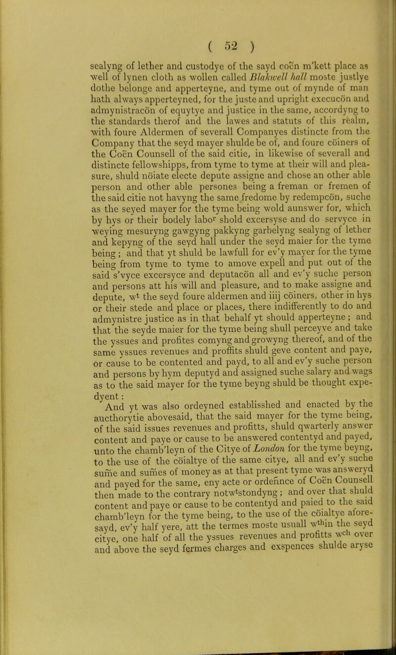 sealyng of lether and custodye of the sayd cocn m'kett place as ■well of lynen cloth as woUen called Blakwell hall moste justlye dothe belonge and apperteyne, and tyme out of mynde of man hath always apperteyned, for the juste and upright execucon and admynistracon of equytye and justice in the same, accordyng to the standards therof and the lawes and statuts of this realm, with foure Aldermen of severall Companyes distincte from the Company that the seyd mayer shulde be of, and foure coiners of the Coen Counsell of the said citie, in likewise of severall and distincte fellowshipps, from tyme to tyme at their will and plea- sure, shuld noiate electe depute assigne and chose an other able person and other able persones being a freman or fremen of the said citie not havyng the same fredome by redempcon, suche as the seyed mayer for the tyme being wold aunswer for, which by hys or their bodely labor shold excersyse and do servyce in ■weying mesuryng gawgyng pakkyng garbelyng sealyng of lether and kepyng of the seyd hall under the seyd maier for the tyme being ; and that yt shuld be lawfull for ev'y mayer for the tyme being from tyme to tyme to amove expell and put out of the said s'vyce excersyce and deputacon all and ev'y suche person and persons att his will and pleasure, and to make assigne and depute, w* the seyd foure aldermen and iiij coiners, other in hys or their stede and place or places, there indifferently to do and admynistre justice as in that behalf yt should apperteyne ; and that the seyde maier for the tyme being shull perceyve and take the yssues and profites comyng and growyng thereof, and of the same yssues revenues and profits shuld geve content and paye, or cause to be contented and payd, to all and ev'y suche person and persons by hym deputyd and assigned suche salary and wags as to the said mayer for the tyme beyng shuld be thought expe- dyent: And yt was also ordeyned establisshed and enacted by the aucthorytie abovesaid, that the said mayer for the tyme being, of the said issues revenues and profitts, shuld qwarterly answer content and paye or cause to be answered contentyd and payed, unto the chamb'leyn of the Citye of London for the tyme beyng, to the use of the coialtye of the same citye, all and ev'y suche sufne and sufnes of money as at that present tyme was answeryd and payed for the same, eny acte or ordennce of Coen Counsell then made to the contrary notwtstondyng; and over that shuld content and paye or cause to be contentyd and paied to the said chamb'leyn for the tyme being, to the use of the coialtye afore- sayd ev'y half yere, att the termes moste usuall wthm the seyd citye, one half of all the yssues revenues and profitts wch over and above the seyd fermes charges and exspences shulde aryse