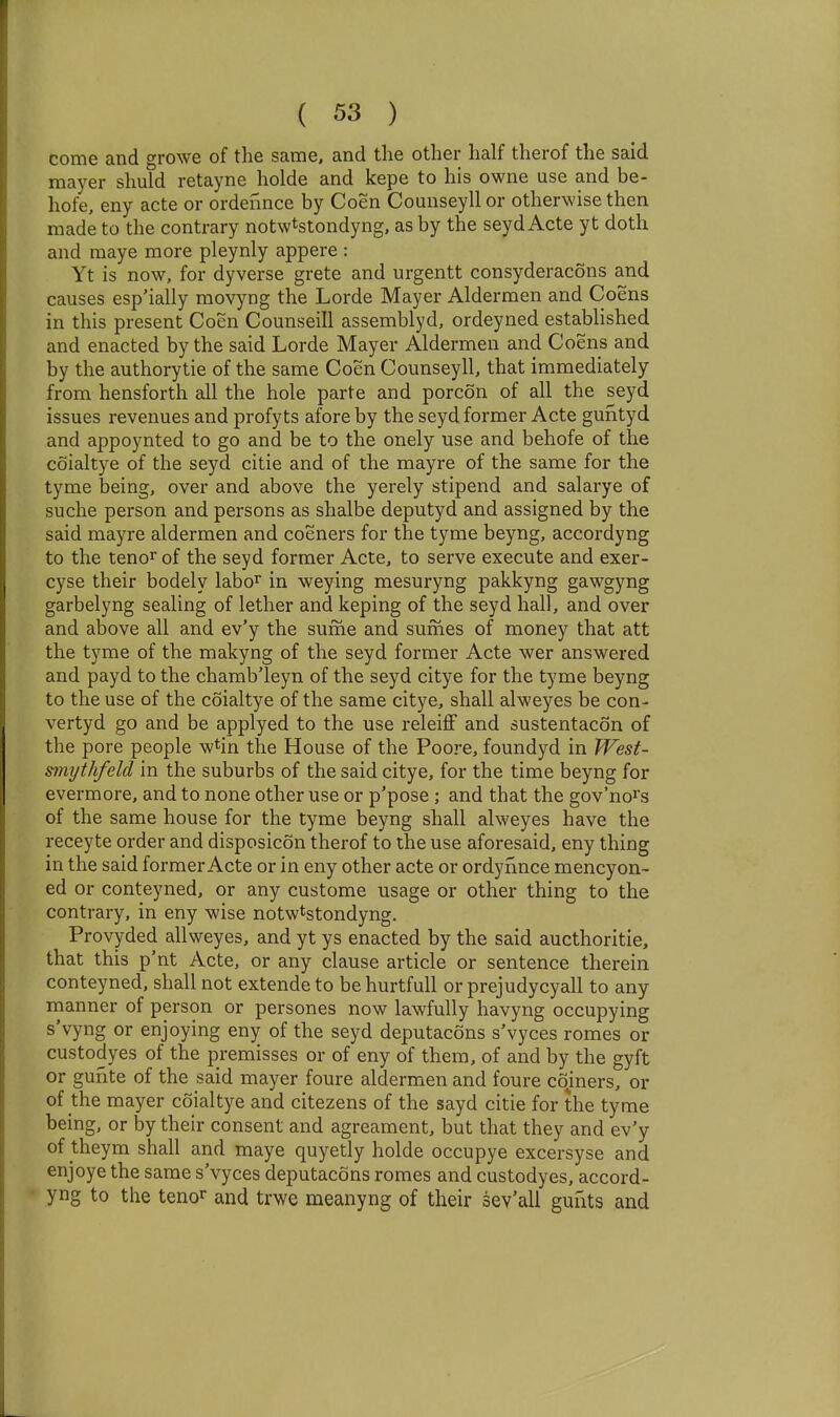 come and growe of the same, and the other half therof the said mayer shuld retayne holde and kepe to his owne use and be- hofe, eny acte or ordennce by Coen Counseyllor otherwise then made to the contrary notwtstondyng, as by the seyd Acte yt doth and raaye more pleynly appere : Yt is now, for dyverse grete and urgentt consyderacons and causes esp'ially movyng the Lorde Mayer Aldermen and Coens in this present Coen Counseill assemblyd, ordeyned established and enacted by the said Lorde Mayer Aldermen and Coens and by the authorytie of the same Coen Counseyll, that immediately from hensforth all the hole parte and porcon of all the seyd issues revenues and profyts afore by the seyd former Acte guntyd and appoynted to go and be to the onely use and behofe of the coialtye of the seyd citie and of the mayre of the same for the tyme being, over and above the yerely stipend and salarye of suche person and persons as shalbe deputyd and assigned by the said mayre aldermen and coeners for the tyme beyng, accordyng to the tenor of the seyd former Acte, to serve execute and exer- cyse their bodely labo^ in weying mesuryng pakkyng gawgyng garbelyng sealing of lether and keping of the seyd hall, and over and above all and ev'y the sume and sumes of money that att the tyme of the makyng of the seyd former Acte wer answered and payd to the chamb'leyn of the seyd citye for the tyme beyng to the use of the coialtye of the same citye, shall alweyes be con- vertyd go and be applyed to the use releiff and sustentacon of the pore people w^in the House of the Poore, foundyd in PFest- smi/thfeld in the suburbs of the said citye, for the time beyng for evermore, and to none other use or p'pose; and that the gov'no^s of the same house for the tyme beyng shall alweyes have the recey te order and disposicon therof to the use aforesaid, eny thing in the said former Acte or in eny other acte or ordynnce mencyon- ed or conteyned, or any custome usage or other thing to the contrary, in eny wise notwtstondyng. Provyded allweyes, and yt ys enacted by the said aucthoritie, that this p'nt Acte, or any clause article or sentence therein conteyned, shall not extende to be hurtfull or prejudycyall to any manner of person or persones now lawfully havyng occupying s'vyng or enjoying eny of the seyd deputacons s'vyces romes or custodyes of the premisses or of eny of them, of and by the gyft or gunte of the said mayer foure aldermen and foure coiners, or of the mayer coialtye and citezens of the sayd citie for the tyme being, or by their consent and agreament, but that they and ev'y of theym shall and maye quyetly holde occupye excersyse and enjoye the same s'vyces deputacons romes and custodyes, accord- • yng to the tenor and trwe meanyng of their sev'ali gunts and