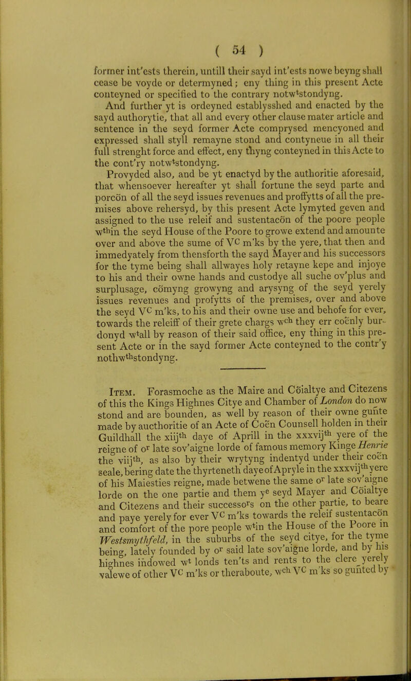 former int'ests therein, untill their sayd int'ests nowe beyng shall cease be voyde or determyned; eny thing in this present Acte conteyned or specified to the contrary notw^stondyng. And further yt is ordeyned establysshed and enacted by the sayd authorytie, that all and every other clause mater article and sentence in the seyd former Acte comprysed mencyoned and expressed shall styll remayne stond and contyneue in all their full strenght force and effect, eny thyng conteyned in this Acte to the cont'ry notw^stondyng. Provyded also, and be yt enactyd by the authoritie aforesaid, that whensoever hereafter yt shall fortune the seyd parte and porcon of all the seyd issues revenues and proffytts of all the pre- mises above rehersyd, by this present Acte lymyted geven and assigned to the use releif and sustentacon of the poore people w*in the seyd House of the Poore to growe extend and arnounte over and above the sume of VC m'ks by the yere, that then and immedyately from thensforth the sayd Mayer and his successors for the tyme being shall allwayes holy retayne kepe and injoye to his and their owne hands and custodye all suche ov'plus and surplusage, comyng growyng and arysyng of the seyd yerely issues revenues and profytts of the premises, over and above the seyd VC m'ks, to his and their owne use and behofe for ever, towards the releiff of their grete chargs wch they err coenly bur^ donyd w^all by reason of their said office, eny thing in this pre- sent Acte or in the sayd former Acte conteyned to the contr'y noth-wthstondyng. Item. Forasmoche as the Maire and Coialtye and Citezens of this the Kings Highnes Citye and Chamber of London do now stond and are bounden, as well by reason of their owne gunte made by aucthoritie of an Acte of Coen Counsell holden m then- Guildhall the xiijth daye of Aprill in the xxxvijth yere of the reigne of o^ late sov'aigne lorde of famous memory Kmge Hemne the viij*, as also by their wrytyng indentyd under their coen seale,bering date the thyrteneth dayeof Apryle in the xxxvijthyere of his Maiesties reigne, made betwene the same o^ late sov'aigne lorde on the one partie and them ye seyd Mayer and Coialtye and Citezens and their successors on the other partie, to beare and paye yerely for everVC m'ks towards the releif sustentacon and comfort of the pore people wtin the House of the Poore in Westsmythfeld, in the suburbs of the seyd citye, for the tyme being, latelv founded by o^ said late sov'aigne lorde, and by his highnes ihdowed wt londs ten'ts and rents to the clere^ yerely vdewe of other VC m'ks or theraboute, wch VC m'ks so guntcd by