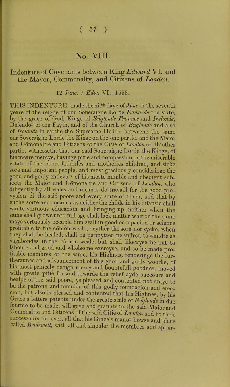 No. VIII. Indenture of Covenants between King Edward VI. and the Mayor, Commonalty, and Citizens of London. 12 June, 1 Edw. VI., 1553. THIS INDENTURE, made the xiith daye of June in the seventh yeare of the reigne of our Soueraigne Lorde Edwarde the sixte, by the grace of God, Kinge of Englonde Fraunce and Irelonde, Defendo^ of the Fayth, and of the Church of Englonde and also of Irelande in earthe the Supreame Hedd; betweene the same our Soveraigne Lorde the Kinge on the one partie, and the Maior and Comonaltie and Citizens of the Citie of London on th'other partie, witnesseth, that our said Soueraigne Lorde the Kinge, of his meare mercye, havinge pitie and compassion on the miserable estate of the poore fatherles and motherles children, and sicke sore and impotent people, and most graciously consideringe the good and godly endevors of his moste humble and obedient sub- iects the Maior and Comonaltie and Citizens of London, who diligently by all waies and meanes do travaill for the good pro- vysion of the said poore and every sorte of them, and that by suche sorte and meanes as neither the childe in his infansie shall wante vertuous educacion and bringing up, neither when the same shall growe unto full age shall lack matter wheron the same maye vertuously occupie him sealf in good occupacion or science profitable to the comon weale, neyther the sore nor sycke, when they shall be healed, shall be permytted ne suffred to wandre as vagabondes in the comon weale, but shall likewyse be put to laboure and good and wholsome exercyse, and so be made pro- fitable membres of the same, his Highnes, tenderinge the fur- theraunce and advauncement of this good and godly woorke, of his most princely benign mercy and bountefull goodnes, moved with greate pitie for and towarde the relief ayde succoure and healpe of the said poore, ys pleased and contented not onlye to be the patrone and founder of this godly foundacion and erec- cion, but also is pleased and contented that his Highnes, by his Grace's letters patents under the greate seale oi Englonde \n due fourme to be made, will geve and graunte to the said Maior and Comonaltie and Citizens of the said Citie of London and to their successours for ever, all that his Grace's manor howse and place called Bridewell, with all and singuler the membres and appur-