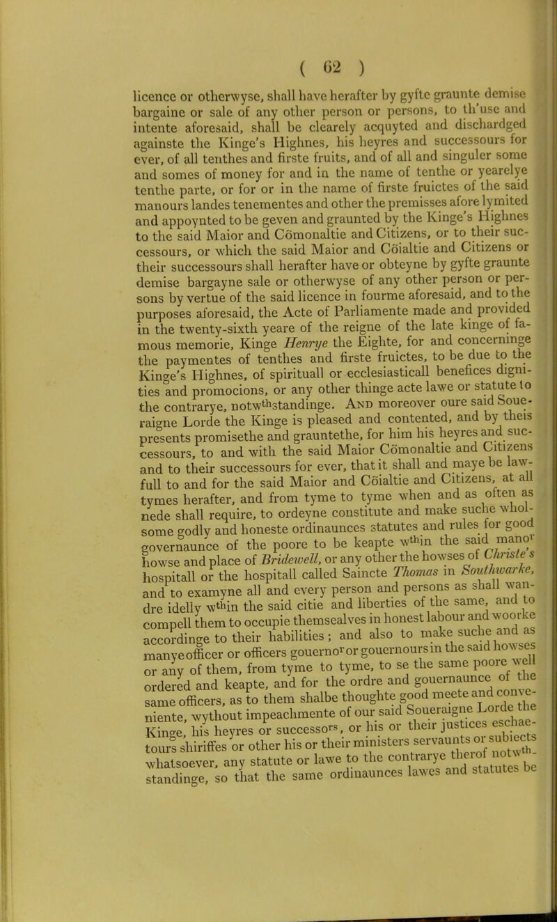 licence or otherwysc, shall have hcrafter by gyftc graunte demise bargaine or sale of any other person or persons, to th'use and intente aforesaid, shall be clearely acquyted and dischardged againste the Kinge's Highnes, his heyres and successours for ever, of all tenthes and firste fruits, and of all and singuler some and somes of money for and in the name of tenthe or yearelye tenthe parte, or for or in the name of firste fruictes of the said manours landes tenementes and other the premisses afore lymited and appoynted to be geven and graunted by the Kinge's Highnes to the said Maior and Comonaltie and Citizens, or to their suc- cessours, or which the said Maior and Coialtie and Citizens or their successours shall herafter have or obteyne by gyfte graunte demise bargayne sale or otherwyse of any other person or per- sons by vertue of the said licence in fourme aforesaid, and to the purposes aforesaid, the Acte of Parliamente made and provided in the twenty-sixth yeare of the reigne of the late kinge of fa- mous memorie, Kinge Henrye the Eighte, for and concernmge the paymentes of tenthes and firste fruictes, to be due to the Kinge's Highnes, of spirituall or ecclesiasticall benefices digni- ties and promocions, or any other thinge acte lawe or statute to the contrarye, notwthstandinge. And moreover oure said boue- raigne Lorde the Kinge is pleased and contented, and by theis presents promisethe and grauntethe, for him his heyres and suc- cessours, to and with the said Maior Comonaltie and Citizens and to their successours for ever, that it shall and maye be law- full to and for the said Maior and Coialtie and Citizens at all tymes herafter, and from tyme to tyme when and as often as nede shall require, to ordeyne constitute and make suche whoi- some godly and honeste ordinaunces statutes and rules lor good governaunce of the poore to be keapte wthin the said manov howse and place of Bridewell, or any other the bowses of Christe s hospitall or the hospitall called Saincte Thomas in Southwarke. and to examyne all and every person and persons as shall wan- dre idellv ^thin the said citie and liberties of the same and to compell them to occupie themsealves in honest labour and woorke accordinge to their habilities; and also to make suche and as manyeofficer or officers gouel•no^orgouernourslnthesaldho^vses or any of them, from tyme to tyme, to se the same poore Wl ordered and keapte, and for the ordre and gouernaunce of the :ime officers, as I them shalbe thoughte good -eet^ -d ^^^^ niente wythout impeachmente of our said Soueraigne Lorde the Sin'e Ms heyres or successors, or his or their justices eschae- our&irifFesLotherhisortheirministersserva^^^^^^^^^^^^^ whatsoever, any statute or lawe to the '^^^e th^^f noU ^ standinge, so tlrat the same ordinaunces lawes and statutes be