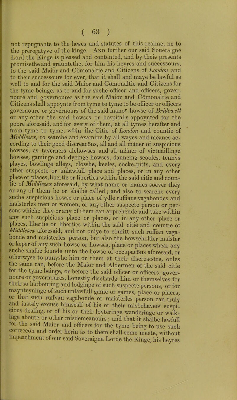 not rcpugnante to the lawes and statutes of this realme, ne to the prerogatyve of the kinge. And further our said Soueraignc Lord the Kinge is pleased and contented, and by theis presents promisethe and grauntethe, for him his heyres and successours, to the said Maior and Comonaltie and Citizens of London and to their successours for ever, that it shall and maye be lawful as well to and for the said Maior and Comonaltie and Citizens for the tyme beinge, as to and for suche officer and officers, gover- noure and governoures as the said Maior and Comonaltie and Citizens shall appoynte from tyme to tyme to be officer or officers governoure or governours of the said manor howse of Bridewell or any other the said howses or hospitalls appoynted for the poore aforesaid, and for every of them, at all tymes herafter and from tyme to tyme, w^Mn the Citie of London and countie of Middlesex, to searche and examine by all wayes and meanes ac- cording to their good discreacons, all and all maner of suspicious howses, as taverners alehowses and all maner of victuaillinge howses, gaminge and dycinge howses, dauncing scooles, tennys playes, bowlinge alleys, closshe, keeles, cocke-pitts, and every other suspecte or unlawfull place and places, or in any other place or places,libertie or liberties within the said citie and coun- tie of Middlesex aforesaid, by what name or names soever they or any of them be or shalbe called; and also to searche every suche suspicious howse or place of ydle ruffians vagabondes and maisterles men or women, or any other suspecte person or per- sons whiche they or any of them can apprehende and take within any such suspicious place or places, or in any other place or places, libertie or liberties within the said citie and countie of Middlesex aforesaid, and not onlye to comitt such ruffian vaga- bonde and maisterles person, but also the howseholder maister or keper of any such howse or howses, place or places whear any suche shalbe founde unto the howse of occupacons aforesaid, or otherwyse to punyshe him or them at their discreacons, onles the same can, before the Maior and Aldermen of the said citie for the tyme beinge, or before the said officer or officers, gover- noure or governoures, honestly dischardg him or themselves for their so harbouring and lodginge of such suspecte persons, or for maynteyninge of such unlawfull game or games, place or places, or that such ruffyan vagabonde or maisterles person can truly and iustely excuse himsealf of his or their misbehaveor suspi- cious dealing, or of his or their loyteringe wanderinge or walk- inge aboute or other misdemeanours ; and that it shalbe lawfull for the said Maior and officers for the tyme being to use such correccon and order herin as to them shall seme meete, without impeachment of our said Soveraigne Lorde the Kinge, his heyres