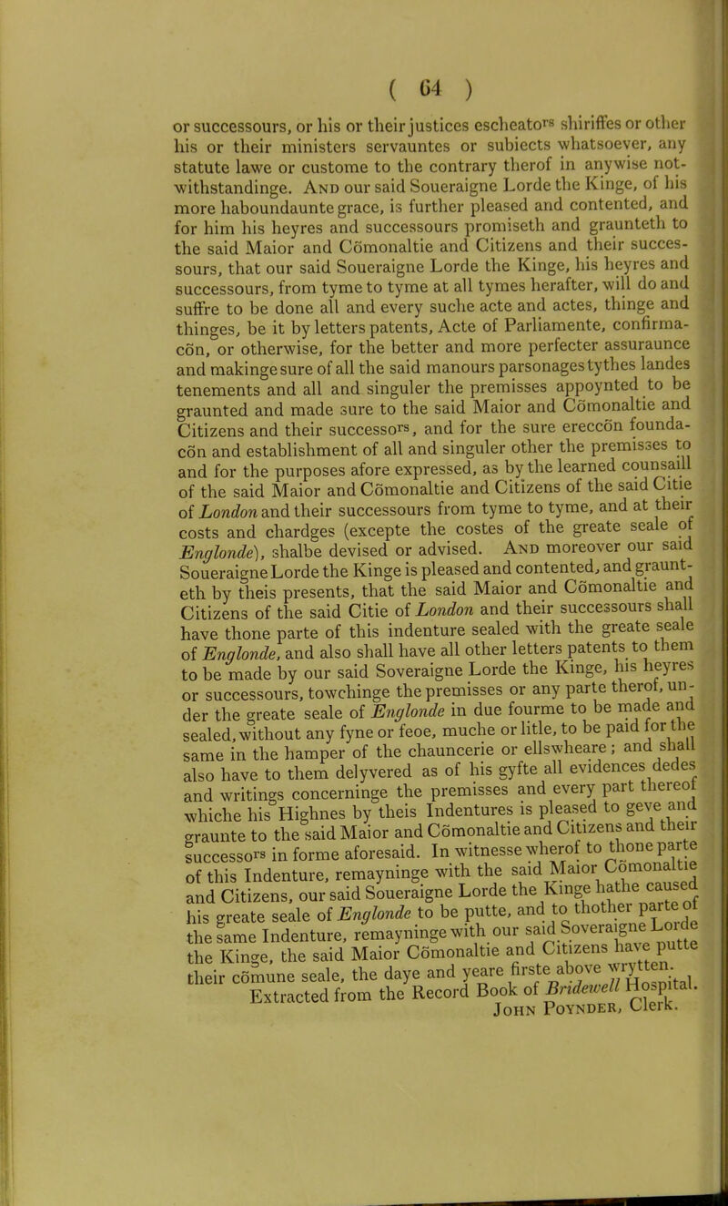 or successours, or his or their justices escheators shiriflfes or other his or their ministers servauntes or subiects whatsoever, any statute lawe or custorae to the contrary therof in anywise not- withstandinge. And our said Soueraigne Lorde the Kinge, of his more haboundaunte grace, is further pleased and contented, and for him his heyres and successours promiseth and graunteth to the said Maior and Comonaltie and Citizens and their succes- sours, that our said Soueraigne Lorde the Kinge, his heyres and successours, from tyme to tyme at all tymes herafter, will do and sufFre to be done all and every suche acte and actes, thinge and thinges, be it by letters patents, Acte of Parliamente, confirma- con, or otherwise, for the better and more perfecter assuraunce and makingesure of all the said manours parsonages tythes landes tenements and all and singuler the premisses appoynted to be graunted and made sure to the said Maior and Comonaltie and Citizens and their successor, and for the sure ereccon founda- con and establishment of all and singuler other the premisses to and for the purposes afore expressed, as by the learned counsaiU of the said Maior and Comonaltie and Citizens of the said Citie of Loni/on and their successours from tyme to tyme, and at their costs and chardges (excepte the costes of the greate scale of Englonde), shalbe devised or advised. And moreover our said Soueraigne Lorde the Kinge is pleased and contented, and graunt- eth by theis presents, that the said Maior and Comonaltie and Citizens of the said Citie of London and their successours shall have thone parte of this indenture sealed with the greate seale of Englonde. and also shall have all other letters patents to them to be made by our said Soveraigne Lorde the Kinge, his heyres or successours, towchinge the premisses or any parte therot. un - der the greate seale of Englonde in due fourme to be rnade and sealed, without any fyne or feoe, muche or litle, to be paid for the same in the hamper of the chauncerie or ellswheare; and shall also have to them delyvered as of his gyfte all evidences dedes and writings concerninge the premisses and every part thereot whiche his Highnes by theis Indentures is pleased to geve and graunte to the said Maior and Comonaltie and Citizens and their Successors in forme aforesaid. In witnesse w'herof to thone par e of this Indenture, remayninge witla the ^^id Maior Comonalt^^^ and Citizens, our said Soueraigne Lorde the Kinge hathe caused his greate seale oi Englonde to be putte, ^^^ ^0 ^1^°^^^;?^/^^^^ the lame Indenture, remayninge with our fid.f overa>gne Lorde the Kinge, the said Maior Comonaltie ^i^^ Citizens have putte their comune seale, the daye and yeare firste above wrytten Extracted from the Record Book of Bndewell Hospital. John Poynder, Clerk.