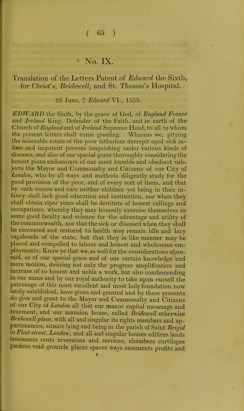 ( ) No. IX. Translation of the Letters Patent of Edward the Sixth, for Christ's, Bridewell, and St. Thomas''s Hospital. 26 June, 7 Edward VI., 1553. EDWARD the Sixth, by the grace of God, of England France and Ireland King, Defender of the Faith, and in earth of the Church oiEnglanddiXxd. of Ireland Supreme Head, to all to whom the present letters shall come greeting. Whereas we, pitying the miserable estate of the poor fatherless decrepit aged sick in- fipm and impotent persons languishing under various kinds of diseases, and also of our special grace thoroughly considering the honest pious endeavours of our most humble and obedient sub- jects the Mayor and Commonalty and Citizens of our City of London, who by all ways and methods diligently study for the good provision of the poor, and of every sort of them, and that by such reason and care neither children yet being in their in- fancy shall lack good education and instruction, nor when they shall obtain riper years shall be destitute of honest callings and occupations, whereby they may honestly exercise themselves in some good faculty and science for the advantage and utility of the commonwealth, nor that the sick or diseased when they shall be recovered and restored to health may remain idle and lazy vagabonds of the state, but that they in like manner may be placed and compelled to labour and honest and wholesome em- ployments; Know ye that we, as well for the considerations afore- said, as of our special grace and of our certain knowledge and xnere motion, desiring not only the progress amplification and increase of so honest and noble a work, but also condescending in our name and by our royal authority to take upon ourself the patronage of this most excellent and most holy foundation now lately established, have given and granted and by these presents do give and grant to the Mayor and Commonalty and Citizens of our City of London all that our manor capital messuage and tenement, and our mansion house, called Bridewell otherwise Bridewell place, with all and singular its rights members and ap- purtenances, situate lying and being in the parish of Saint Brigid m Fleet street, London; and all and singular houses edifices lands tenements rents reversions and services, chambers curtilages gardens void grounds places spaces ways easements profits and F