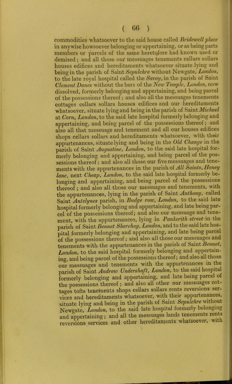 ( G6 ) commodities whatsoever to the said house called Bridewell place in anywise howsoever belonging or appertaining, or as being parts members or parcels of the same heretofore had known used or demised; and all those our messuages tenements cellars sollars houses edifices and hereditaments whatsoever situate lying and being in the parish of Saint Sepulchre without Newgate, London, to the late royal hospital called the Savoy, in the parish of Saint Clement Danes without the bars of the New Temple, London, now dissolved, formerly belonging and appertaining, and being parcel of the possessions thereof; and also all the messuages tenements cottages cellars sollars houses edifices and our hereditaments whatsoever, situate lying and being in the parish of Saint Michael at Corn, London, to the said late hospital formerly belonging and appertaining, and being parcel of the possessions thereof; and also all that messuage and tenement and all our houses edifices shops cellars sollars and hereditaments whatsoever, with their appurtenances, situate lying and being in the Old Change in the parish of Saint Augustine, London, to the said late hospital for- merly belonging and appertaining, and being parcel of the pos- sessions thereof; and also all those our five messuages and tene- ments with the appurtenances in the parish of All Saints, Honey lane, next Cheap, London, to the said late hospital formerly be- longing and appertaining, and being parcel of the possessions thereof; and also all those our messuages and tenements, with the appurtenances, lying in the parish of Saint ^n^Aonr/, called Saint Antelynes parish, in Budge row, London, to the said late hospital formerly belonging and appertaining, and late being par- cel of the possessions thereof; and also our messuage and tene- ment, with the appurtenances, lying in Pankerith street in the parish of Saint Bennet Sherehog, London, and to the said late hos- pital formerly belonging and appertaining, and late being parcel of the possessions thereof; and also all those our messuages and tenements with the appurtenances in the parish of ^d\nt Bennet, London, to the said hospital formerly belonging and appertain- ing, and being parcel of the possessions thereof; and also all those our messuages and tenements with the appurtenances in the parish of Saint Andrew Undershaft, London, to the said hospital formerly belonging and appertaining, and late being parcel of the possessions thereof; and also all other our messuages cot- tages tofts tenements shops cellars sollars rents reversions ser- vices and hereditaments whatsoever, with their appurtenances, situate lying and being in the parish of Saint Sepulchre without Newgate, London, to the said late hospital formerly belonging and appertaining; and all the messuages lands tenements rents reversions services and other hereditaments whatsoever, witli