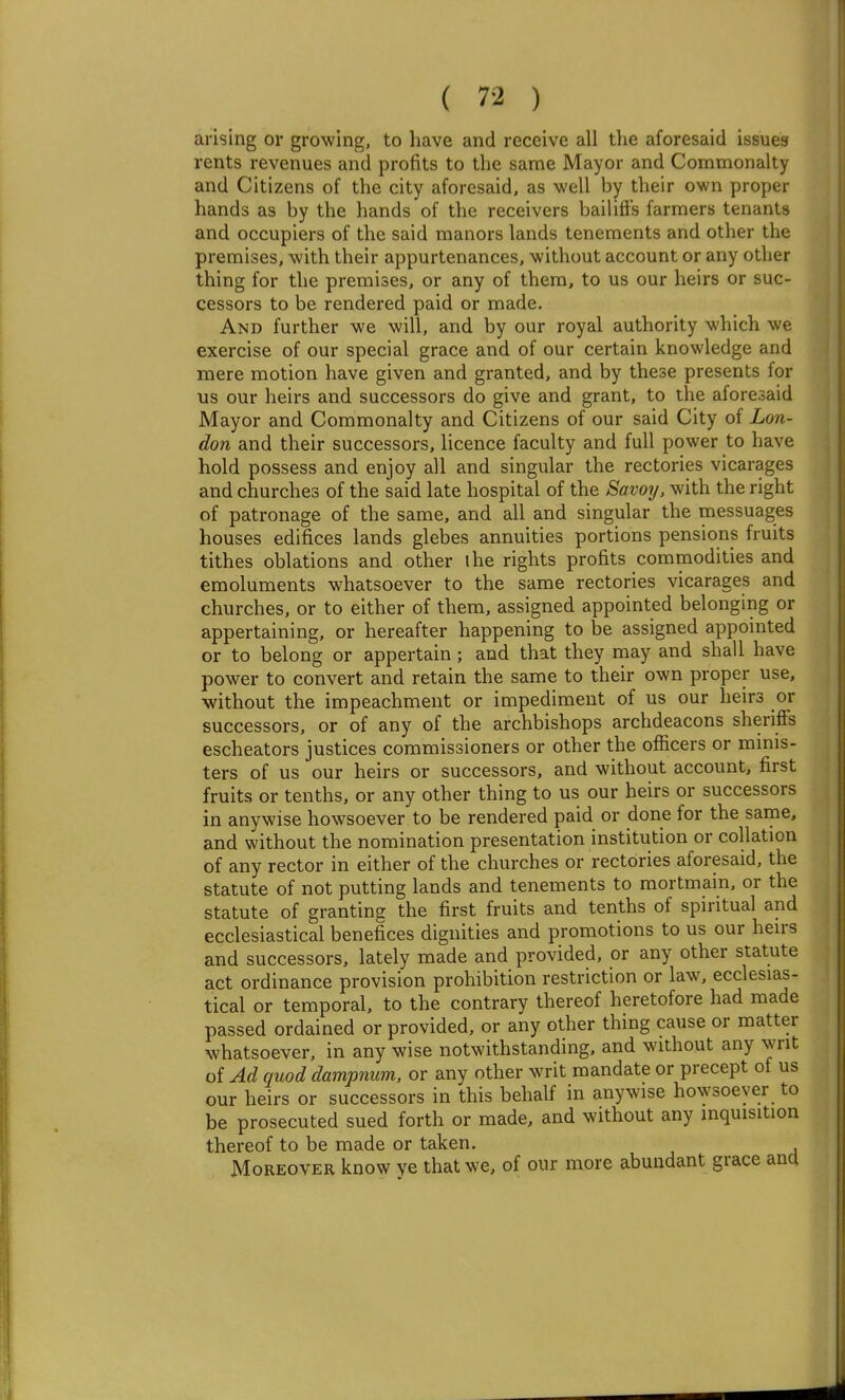 arising or growing, to have and receive all the aforesaid issues rents revenues and profits to the same Mayor and Commonalty and Citizens of the city aforesaid, as well by their own proper hands as by the hands of the receivers bailifls farmers tenants and occupiers of the said manors lands tenements and other the premises, with their appurtenances, without account or any other thing for the premises, or any of them, to us our heirs or suc- cessors to be rendered paid or made. And further we will, and by our royal authority which we exercise of our special grace and of our certain knowledge and mere motion have given and granted, and by these presents for us our heirs and successors do give and grant, to the aforesaid Mayor and Commonalty and Citizens of our said City of Lon- don and their successors, licence faculty and full power to have ] hold possess and enjoy all and singular the rectories vicarages and churches of the said late hospital of the Savoy, with the right of patronage of the same, and all and singular the messuages houses edifices lands glebes annuities portions pensions fruits tithes oblations and other ihe rights profits commodities and emoluments whatsoever to the same rectories vicarages and churches, or to either of them, assigned appointed belonging or appertaining, or hereafter happening to be assigned appointed or to belong or appertain ; and that they niay and shall have power to convert and retain the same to their own proper use, without the impeachment or impediment of us our heirs or successors, or of any of the archbishops archdeacons sheriffs escheators justices commissioners or other the officers or minis- ters of us our heirs or successors, and without account, first fruits or tenths, or any other thing to us our heirs or successors in anywise howsoever to be rendered paid or done for the same, and without the nomination presentation institution or collation of any rector in either of the churches or rectories aforesaid, the statute of not putting lands and tenements to mortmain, or the statute of granting the first fruits and tenths of spiritual and ecclesiastical benefices dignities and promotions to us our hen-s and successors, lately made and provided, or any other statute act ordinance provision prohibition restriction or law, ecclesias- tical or temporal, to the contrary thereof heretofore had made passed ordained or provided, or any other thing cause or matter whatsoever, in any wise notwithstanding, and without any writ of Ad quod dampnum. or any other writ mandate or precept of us our heirs or successors in this behalf in anywise howsoever to be prosecuted sued forth or made, and without any inquisition thereof to be made or taken. Moreover know ye that we, of our more abundant grace ana