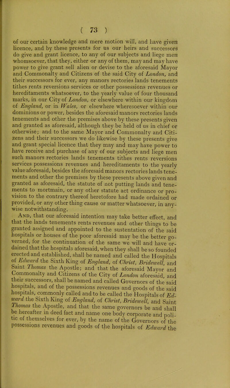 of our certain knowledge and mere motion will, and have given licence, and by these presents for us our heirs and successors do give and grant licence, to any of our subjects and liege men whomsoever, that they, either or any of them, may and may have power to give grant sell alien or devise to the aforesaid Mayor and Commonalty and Citizens of the said City of London, and their successors for ever, any manors rectories lands tenements tithes rents reversions services or other possessions revenues or hereditaments whatsoever, to the yearly value of four thousand marks, in our City of London, or elsewhere within our kingdom of England, or in Wales, or elsewhere wheresoever within our dominions or power, besides the aforesaid manors rectories lands tenements and other the premises above by these presents given and granted as aforesaid, although they be held of us in chief or otherwise; and to the same Mayor and Commonalty and Citi- zens and their successors we do likewise by these presents give and grant special licence that they may and may have power to have receive and purchase of any of our subjects and liege men such manors rectories lands tenements tithes rents reversions services possessions revenues and hereditaments to the yearly value aforesaid, besides the aforesaid manors rectories lands tene- ments and other the premises by these presents above given and granted as aforesaid, the statute of not putting lands and tene- ments to mortmain, or any other statute act ordinance or pro- vision to the contrary thereof heretofore had made ordained or provided, or any other thing cause or matter whatsoever, in any- wise notwithstanding. And, that our aforesaid intention may take better effect, and that the lands tenements rents revenues and other things to be granted assigned and appointed to the sustentation of the said hospitals or houses of the poor aforesaid may be the better go- verned, for the continuation of the same we will and have or- dained that the hospitals aforesaid, when they shall be so founded erected and established, shall be named and called the Hospitals of Edward the Sixth King of England, of Christ, Bridewell, and bamt Thomas the Apostle; and that the aforesaid Mayor and Commonalty and Citizens of the City of London aforesaid, and their successors, shall be named and called Governors of the said hospitals, and of the possessions revenues and goods of the said hospitals, commonly called and to be called the Hospitals of Ed ward the Sixth King of England, of Christ, Bridewell, and Saint Thomas the Apostle, and that the same governors be and shall be hereafter in deed fact and name one body corporate and poli tic of themselves for ever, by the name of the Governors of the possessions revenues and goods of the hospitals of Edivard the