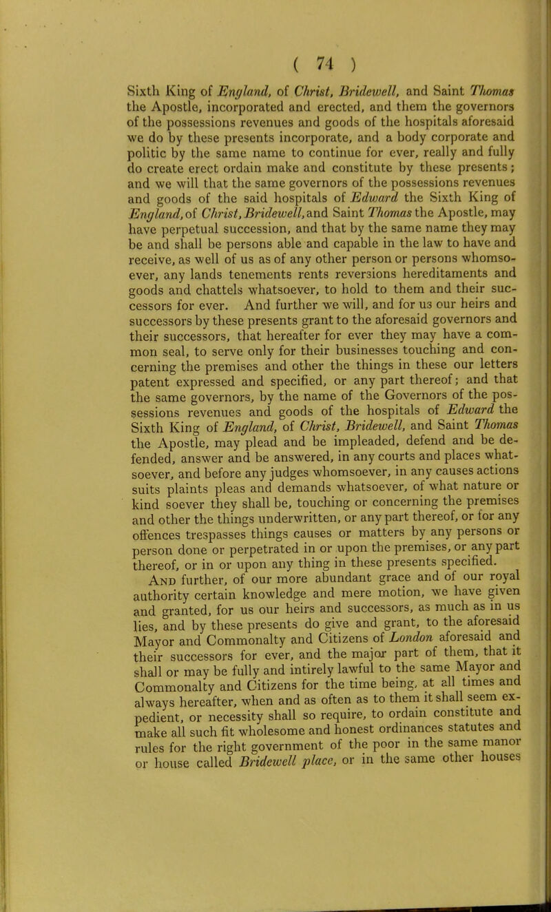 Sixth King of England, of Christ, Bridewell, and Saint Tlwmai the Apostle, incorporated and erected, and them the governors of the possessions revenues and goods of the hospitals aforesaid we do by these presents incorporate, and a body corporate and politic by the same name to continue for ever, really and fuUy do create erect ordain make and constitute by these presents; and we will that the same governors of the possessions revenues and goods of the said hospitals of Edward the Sixth King of England, of Christ, Bridewell, and Saint Thomas the Apostle, may have perpetual succession, and that by the same name they may be and shall be persons able and capable in the law to have and receive, as well of us as of any other person or persons whomso- ever, any lands tenements rents reversions hereditaments and goods and chattels whatsoever, to hold to them and their suc- cessors for ever. And further we will, and for us our heirs and successors by these presents grant to the aforesaid governors and their successors, that hereafter for ever they may have a com- mon seal, to serve only for their businesses touching and con- cerning the premises and other the things in these our letters patent expressed and specified, or any part thereof; and that the same governors, by the name of the Governors of the pos- sessions revenues and goods of the hospitals of Edward the Sixth King of England, of Christ, Bridewell, and Saint Thomas the Apostle, may plead and be impleaded, defend and be de- fended, answer and be answered, in any courts and places what- soever, and before any judges whomsoever, in any causes actions suits plaints pleas and demands whatsoever, of what nature or kind soever they shall be, touching or concerning the premises and other the things underwritten, or any part thereof, or for any offences trespasses things causes or matters by any persons or person done or perpetrated in or upon the premises, or any part thereof, or in or upon any thing in these presents specified. And further, of our more abundant grace and of our royal authority certain knowledge and mere motion, we have given and granted, for us our heirs and successors, as much as in us lies, and by these presents do give and grant, to the aforesaid Mayor and Commonalty and Citizens of London aforesaid and their successors for ever, and the major part of them, that it shall or may be fully and intirely lawful to the same Mayor and Commonalty and Citizens for the time being, at all times and always hereafter, when and as often as to them it shall seem ex- pedient, or necessity shall so require, to ordain constitute and make all such fit wholesome and honest ordinances statutes and rules for the right government of the poor in the same manor or house called Bridewell place, or in the same other houses