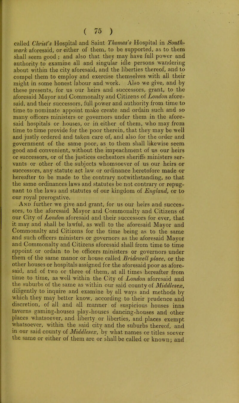 called Christ's Hospital and Saint Thomas's Hospital in Soutk- wark aforesaid, or either of them, to be supported, as to them shall seem good ; and also that they may have full power and authority to examine all and singular idle persons wandering about within the city aforesaid, and the liberties thereof, and to compel them to employ and exercise themselves with all their might in some honest labour and work. Also we give, and by these presents, for us our heirs and successors, grant, to the aforesaid Mayor and Commonalty and Citizens of London afore- said, and their successors, full power and authority from time to time to nominate appoint make create and ordain such and so many officers ministers or governors under them in the afore- said hospitals or houses, or in either of them, who may from time to time provide for the poor therein, that they may be well and justly ordered and taken care of, and also for the order and government of the same poor, as to them shall likewise seem good and convenient, without the impeachment of us our heirs or successors, or of the justices escheators sheriffs ministers ser- vants or other of the subjects whomsoever of us our heirs or successors, any statute act law or ordinance heretofore made or hereafter to be made to the contrary notwithstanding, so that the same ordinances laws and statutes be not contrary or repug- nant to the laws and statutes of our kingdom of England, or to our royal prerogative. And further we give and grant, for us our heirs and succes- sors, to the aforesaid Mayor and Commonalty and Citizens of our City of London aforesaid and their successors for ever, that it may and shall be lawful, as well to the aforesaid Mayor and Commonalty and Citizens for the time being as to the same and such officers ministers or governors as the aforesaid Mayor and Commonalty and Citizens aforesaid shall from time to time appoint or ordain to be officers ministers or governors under them of the same manor or house called Bridewell place, or the other houses or hospitals assigned for the aforesaid poor as afore- said, and of two or three of them, at all times hereafter from time to time, as well within the City of London aforesaid and the suburbs of the same as within our said county of Middlesex, diligently to inquire and examine by all ways and methods by which they may better know, according to their prudence and discretion, of all and all manner of suspicious houses inns taverns gaming-houses play-houses dancing-houses and other places whatsoever, and liberty or liberties, and places exempt whatsoever, within the said city and the suburbs thereof, and in our said county of Middlesex, by what names or titles soever the same or either of them are or shall be called or known; and