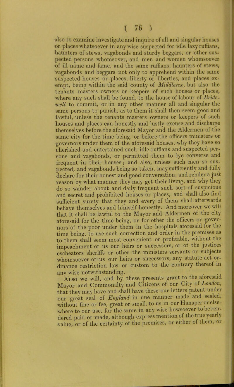 ulso to examine investigate and inquire of all and singular houses or places whatsoever in any wise suspected for idle lazy ruffians, haunters of stews, vagabonds and sturdy beggars, or other sus- pected persons whomsover, and men and women whomsoever of ill name and fame, and the same ruffians, haunters of stews, vagabonds and beggars not only to apprehend within the same suspected houses or places, liberty or liberties, and places ex- empt, being within the said county of Middlesex, but also the tenants masters owners or keepers of such houses or places, where any such shall be found, to the house of labour of Bride- well to commit, or in any other manner all and singular the same persons to punish, as to them it shall then seem good and lawful, unless the tenants masters owners or keepers of such houses and places can honestly and justly excuse and discharge themselves before the aforesaid Mayor and the Aldermen of the same city for the time being, or before the officers ministers or governors under them of the aforesaid houses, why they have so cherished and entertained such idle ruffians and suspected per- sons and vagabonds, or permitted them to lye converse and frequent in their houses; and also, unless such men so sus- pected, and vagabonds being so taken, may sufficiently and fully declare for their honest and good conversation, and render a just reason by what manner they may get their living, and why they do so wander about and daily frequent such sort of suspicious and secret and prohibited houses or places, and shall also find sufficient surety that they and every of them shall afterwards behave themselves and himself honestly. And moreover we will that it shall be lawful to the Mayor and Aldermen of the city aforesaid for the time being, or for other the officers or gover- nors of the poor under them in the hospitals aforesaid for the time being, to use such correction and order in the premises as to them shall seem most convenient or profitable, without the impeachment of us our heirs or successors, or of the justices escheators sheriffs or other the ministers servants or subjects whomsoever of us our heirs or successors, any statute act or- dinance restriction law or custom to the contrary thereof in any wise notwithstanding. Also we will, and by these presents grant to the aforesaid Mayor and Commonalty and Citizens of our City of London. that they may have and shall have these our letters patent under our great seal of England in due manner made and sealed, without fine or fee, great or small, to us in our Hanaper or else- where to our use, for the same in any wise howsoever to be ren- dered paid or m.ade, although express mention of the true yearly value, or of the certainty of the premises, or either of them, or