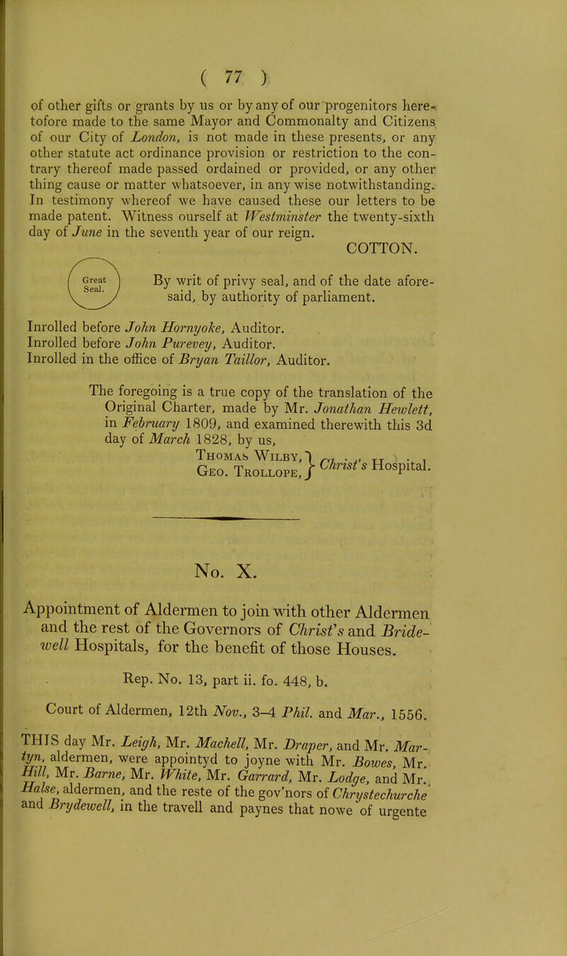 of other gifts or grants by us or by any of our progenitors here-r tofore made to the same Mayor and Commonalty and Citizens of our City of London, is not made in these presents, or any other statute act ordinance provision or restriction to the con- trary thereof made passed ordained or provided, or any other thing cause or matter whatsoever, in any wise notwithstanding. In testimony whereof we have caused these our letters to be made patent. Witness ourself at Westminster the twenty-sixth day of June in the seventh year of our reign. COTTON. By writ of privy seal, and of the date afore- said, by authority of parliament. Inrolled before John Hornyoke, Auditor. InroUed before John Purevey, Auditor. Inrolled in the office of Bryan Taillor, Auditor. The foregoing is a true copy of the translation of the Original Charter, made by Mr. Jonathan Hewlett. in February 1809, and examined therewith this 3d day of March 1828, by us, Thomas WiLBY, 1 ^, . • ^ Geo. Trollope,/ ^^'''^' Hospital. No. X. Appointment of Aldermen to join with other Aldermen and the rest of the Governors of Chrisfs and Bride- well Hospitals, for the benefit of those Houses. Rep. No. 13, part ii. fo. 448, b. Court of Aldermen, 12th Nov., 3-4 Phil, and Mar., 1556. THIS day Mr. Leiffh, Mr. Machell, Mr. Draper, and Mr. Mar- tyn aldermen, were appointyd to joyne with Mr. Bowes, Mr. mi, Mr. Barne, Mr. White, Mr. Garrard, Mr. Lodge, and Mr Hake aldermen, and the reste of the gov'nors of Chrystechurche and Brydewell, m the travell and paynes that nowe of urgente