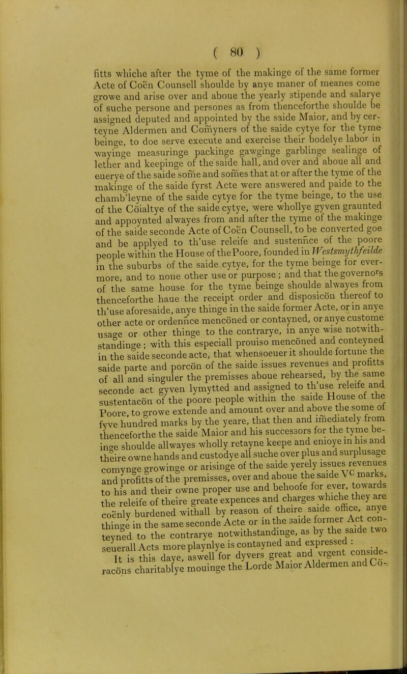 fitts whiche after the tyme of the makinge of the same former Acte of Coen Counsell shoulde by anye maner of meanes come growe and arise over and aboue the yearly stipende and salarye of suche persone and persones as from thenceforthe shoulde be assigned deputed and appointed by the saide Maior, and by cer- teyne Aldermen and Comyners of the saide cytye for the tyme beinge, to doe serve execute and exercise their bodelye labor in wayinge measuringe packinge gawginge garblinge sealinge of lether and keepinge of the saide hall, and over and aboue all and euerye of the saide some and somes that at or after the tyme of the makinge of the saide fyrst Acte were answered and paide to the chamb'leyne of the saide cytye for the tyme beinge, to the use of the Coialtye of the saide cytye, were whollye gyven graunted and appoynted alwayes from and after the tyme of the makmge of the saide seconde Acte of Coen Counsell, to be converted goe and be applyed to th'use releife and sustennce of the poore people within the House of the Poore, founded in Westsmythfeilde in the suburbs of the saide cytye, for the tyme beinge for ever- more, and to none other use or purpose; and that the governors of the same house for the tyme beinge shoulde alwayes from thenceforthe haue the receipt order and disposicon thereof to th'use aforesaide, anye thinge in the saide former Acte, or m anye other acte or ordennce menconed or contayned, or anye custome usage or other thinge to the contrarye, in anye wise notwith- standinge; with this especiall prouiso menconed and conteyned in the saide seconde acte, that whensoeuer it shoulde fortune the saide parte and porcon of the saide issues revenues and prohtts of all and singuier the premisses aboue rehearsed, by the same seconde act gyven lymytted and assigned to th'use releife and sustentacon of the poore people within the saide House of the Poore to growe extende and amount over and above the some ot fvve hundred marks by the yeare, that then and imediately from thenceforthe the saide Maior and his successors for the tyme be- inge shoulde allwayes wholly retayne keepe and enioye in his and theire owne hands and custodye all suche over plus and surplusage comvnge growinge or arisinge of the saide yerely issues revenues and profitis of the premisses, over and aboue the saide VC marks, to his and their owne proper use and behoofe for ever, towards the releife of theire greate expences and charges whiche they are CO Jy burdened withall by reason of theire saide office anye thinglin the same seconde Acte or in the saide former Act con- teyned to the contrarye notwithstandinge, as by the saide two seuerall Acts more playnlye is contayned and expressed : Ttt this daye, aswell for dyvers great and vrgent conside- racfins charitablye mouinge the Lorde Maior Aldermen and Co-