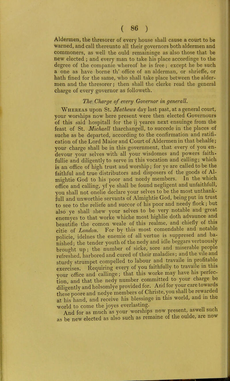 Aldermen, the thresorer of every house shall cause a court to be ■warned, and call thereunto all their governors both aldermen and commoners, as well the ould remaininge as also those that be new elected ; and every man to take his place accordinge to the degree of the companie -whereof he is free; except he be such a one as have borne th' office of an alderman, or shriefFe, or hath fined for the same, who shall take place between the alder- men and the thresorer; then shall the clerke read the general charge of every governor as followeth. The. Charge of every Governor in generall. Whereas upon St. Mathews day last past, at a general court, your worships now here present were then elected Governours of this said hospitall for the ij yeares next ensuinge from the feast of St. Michaell tharchangell, to succede in the places of suche as be departed, according to the confirmation and ratifi- cation of the Lord Maior and Court of Aldermen in that behalfe; your charge shall be in this government, that every of you en- devour your selves with all your wisdomes and powers faith- fullie and diligently to serve in this vocation and calling; which is an office of high trust and worship; for ye are called to be the faithful and true distributors and disposers of the goods of Al- mightie God to his poor and needy members. In the which office and calling, yf ye shall be found negligent and unfaithfull. you shall not onelie declare your selves to be the most unthank- full and unworthie servants of Almightie God, being put in trust to see to the reliefe and succor of his poor and needy flock ; but also ye shall shew your selves to be very notable and great enemyes to that worke whiche most highlie doth advaunce and beautifie the comon weale of this realme, and chiefly of this citie of London. For by this most comendable and notable policie, idelnes the enemie of all vertue is suppresed and ba- nished; the tender youth of thenedy and idle beggars vertuously brou<^ht up; the number of sicke, sore and miserable people refreshed, harbored and cured of their maladies; and the vile and sturdy strumpet compelled to labour and travaile in profitable exerci<'es. Requiring every of you faithfully to travaile in this your office and callinge; that this worke may have his perfec- tion and that the nedy number committed to your charge be diligently and holsomlye provided for. And for your care towards these poore and nedye members of Christe,you shall be rewarded at his hand, and receive his blessinge in this world, and in the world to come the joyes everlasting. And for as much as your worships now present aswell such as be new elected as also such as remaine of the oulde, are now