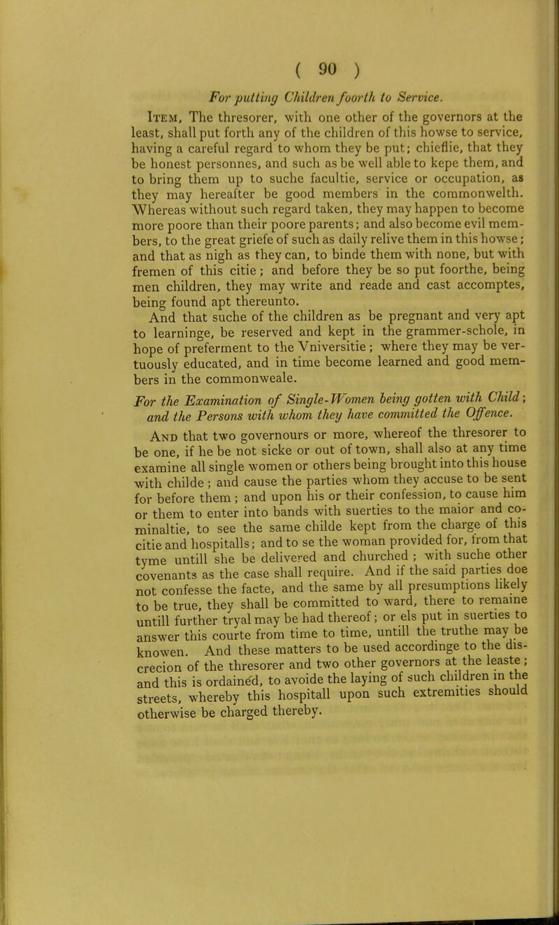 For putting Children foorth to Service. Item, The thresorer, with one other of the governors at the least, shall put forth any of the children of this howse to service, having a careful regard to whom they be put; chieflie, that they be honest personnes, and such as be well able to kepe them, and to bring them up to suche facultie, service or occupation, as they may hereafter be good members in the coramonwelth. Whereas without such regard taken, they may happen to become more poore than their poore parents; and also become evil mem- bers, to the great griefe of such as daily relive them in this howse; and that as nigh as they can, to binde them with none, but with fremen of this citie; and before they be so put foorthe, being men children, they may write and reade and cast accomptes, being found apt thereunto. And that suche of the children as be pregnant and very apt to learninge, be reserved and kept in the grammer-schole, in hope of preferment to the Vniversitie ; where they may be ver- tuously educated, and in time become learned and good mem- bers in the commonweale. For the Examination of Single- Women being gotten with Child; and the Persons with whom they have committed the Offence. And that two governours or more, whereof the thresorer to be one, if he be not sicke or out of town, shall also at any time examine all single women or others being brought into this house with childe ; and cause the parties whom they accuse to be sent for before them ; and upon his or their confession, to cause him or them to enter into bands with suerties to the maior and co- minaltie, to see the same childe kept from the charge of this citie and hospitalls; and to se the woman provided for, from that tyme untill she be delivered and churched ; with suche other covenants as the case shall require. And if the said parties doe not confesse the facte, and the same by all presumptions likely to be true, they shall be committed to ward, there to remaine untill further tryal may be had thereof; or els put m suerties to answer this courte from time to time, untill the truthe may be knowen. And these matters to be used accordmge to the dis- crecion of the thresorer and two other governors at the leaste; and this is ordained, to avoide the laying of such children m the streets, whereby this hospitall upon such extremities should otherwise be charged thereby.