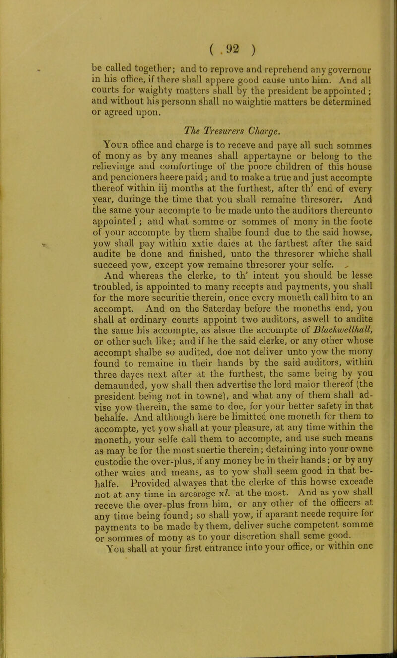 be called together; and to reprove and reprehend anygovernour in his office, if there shall appere good cause unto him. And all courts for waighty matters shall by the president be appointed; and without his personn shall no waightie matters be determined or agreed upon. The Tresurers Charge. Your office and charge is to receve and paye all such sommes of mony as by any meanes shall appertayne or belong to the relievinge and comfortinge of the poore children of this house and pencioners heere paid; and to make a true and just accompte thereof within iij months at the furthest, after th' end of every year, duringe the time that you shall remaine thresorer. And the same your accompte to be made unto the auditors thereunto appointed ; and what somrae or sommes of mony in the foote of your accompte by them shalbe found due to the said howse, vow shall pay within xxtie daies at the farthest after the said audite be done and finished, unto the thresorer whiche shall succeed yow, except yow remaine thresorer your selfe. . And whereas the clerke, to th' intent you should be lesse troubled, is appointed to many recepts and payments, you shall for the more securitie therein, once every moneth call him to an accompt. And on the Saterday before the moneths end, you shall at ordinary courts appoint two auditors, aswell to audite the same his accompte, as alsoe the accompte of Blackwellhall, or other such like; and if he the said clerke, or any other whose accompt shalbe so audited, doe not deliver unto yow the mony found to remaine in their hands by the said auditors, within three dayes next after at the furthest, the same being by you demaunded, yow shall then advertise the lord raaior thereof (the president being not in towne), and what any of them shall ad- vise yow therein, the same to doe, for your better safety in that behalfe. And although here be limitted one moneth for them to accompte, yet yow shall at your pleasure, at any time within the moneth, your selfe call them to accompte, and use such means as may be for the most suertie therein; detaining into your owne custodie the over-plus, if any money be in their hands; or by any other waies and means, as to yow shall seem good in that be- halfe. Provided alwayes that the clerke of this howse exceade not at any time in arearage %l. at the most. And as yow shall receve the over-plus from him, or any other of the officers at any time being found; so shall yow, if aparant neede require for payments to be made by them, deliver suche competent somme or sommes of mony as to your discretion shall seme good. You shall at your first entrance into your office, or within one