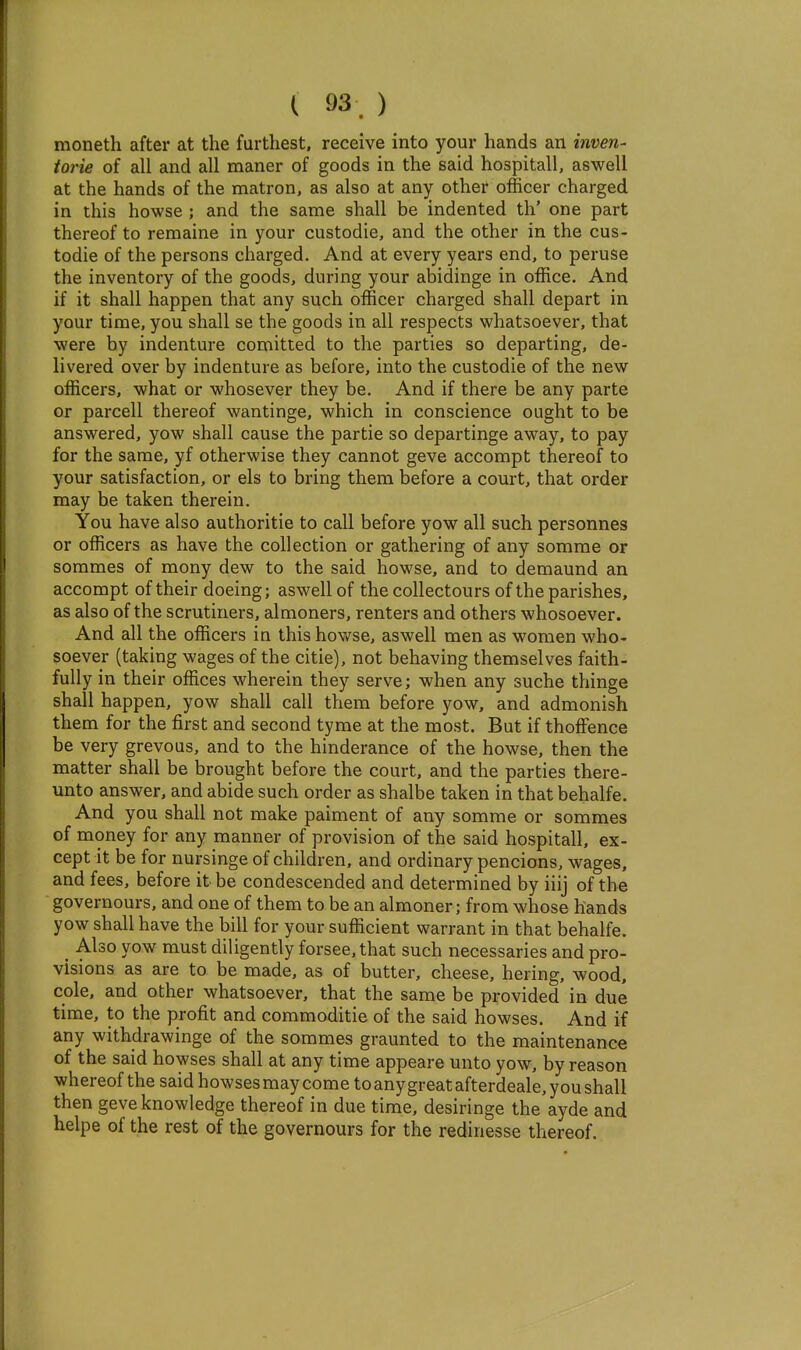 moneth after at the furthest, receive into your hands an inven- iorie of all and all maner of goods in the said hospitall, as well at the hands of the matron, as also at any other officer charged in this howse ; and the same shall be indented th' one part thereof to remaine in your custodie, and the other in the cus- todie of the persons charged. And at every years end, to peruse the inventory of the goods, during your abidinge in office. And if it shall happen that any such officer charged shall depart in your time, you shall se the goods in all respects whatsoever, that were by indenture comitted to the parties so departing, de- livered over by indenture as before, into the custodie of the new officers, what or whosever they be. And if there be any parte or parcell thereof wan tinge, which in conscience ought to be answered, yow shall cause the partie so departinge away, to pay for the same, yf otherwise they cannot geve accompt thereof to your satisfaction, or els to bring them before a court, that order may be taken therein. You have also authoritie to call before yow all such personnes or officers as have the collection or gathering of any somme or sorames of mony dew to the said howse, and to demaund an accompt of their doeing; aswell of the collectours of the parishes, as also of the scrutiners, almoners, renters and others whosoever. And all the officers in this hovt^se, aswell men as women who- soever (taking wages of the citie), not behaving themselves faith- fully in their offices wherein they serve; when any suche thinge shall happen, yow shall call them before yow, and admonish them for the first and second tyme at the most. But if thofFence be very grevous, and to the hinderance of the howse, then the matter shall be brought before the court, and the parties there- unto answer, and abide such order as shalbe taken in that behalfe. And you shall not make paiment of any somme or sommes of money for any manner of provision of the said hospitall, ex- cept it be for nursinge of children, and ordinary pencions, wages, and fees, before it be condescended and determined by iiij of the governours, and one of them to be an almoner; from whose hands yow shall have the bill for your sufficient warrant in that behalfe. _ Also yow must diligently forsee,that such necessaries and pro- visions as are to be made, as of butter, cheese, hering, wood, cole, and other whatsoever, that the same be provided in due time, to the profit and commoditie of the said bowses. And if any withdrawinge of the sommes graunted to the maintenance of the said bowses shall at any time appeare unto yow, by reason whereof the said bowses may come to anygreatafterdeale, you shall then geve knowledge thereof in due time, desiringe the ayde and helpe of the rest of the governours for the redinesse thereof.