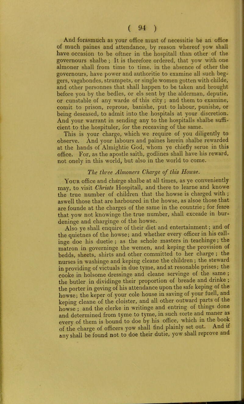 And forasmuch as your office must of necessitie be an office of much paines and attendance, by reason whereof yow shall have occasion to be oftner in the hospitall than other of the governours shalbe ; It is therefore ordered, that yow with one almoner shall from time to time, in the absence of other the governours, have power and authoritie to examine all such beg- gers, vagabondes, strumpets, or single women gotten with childe, and other personnes that shall happen to be taken and brought before you by the bedles, or els sent by the alderman, deputie, or cunstable of any warde of this city ; and them to examine, comit to prison, reproue, banishe, put to labour, punishe, or being deseased, to admit into the hospitals at your discretion. And your warrant in sending any to the hospitalls shalbe suffi- cient to the hospituler, for the receaving of the same. This is your charge, which we require of you diligently to observe. And your labours and paines herein shalbe rewarded at the hands of Almightie God, whom ye chiefly serue in this office. For, as the apostle saith, godlines shall have his reward, not onely in this world, but also in the world to come. The three Almoners Charge of this Howse. Your office and charge shalbe at all times, as ye conveniently may, to visit Christs Hospitall, and there to learne and knowe the true number of children that the howse is charged with ; aswell those that are harboured in the howse, as alsoe those that are founde at the charges of the same in the countrie; for feare that yow not knowinge the true number, shall exceade in bur- deninge and charginge of the howse. Also ye shall enquire of their diet and entertainment; and of the quietnes of the howse; and whether every officer iri his call- inge doe his duetie ; as the schole masters in teachinge; the matron in governinge the wemen, and keping the provision of bedds, sheets, shirts and other committed to her charge ; the nurses in washinge and keping cleane the children; the steward in providing of victuals in due tyme, and at resonable prises; the cooke in holsome dressinge and cleane servinge of the same ; the butler in dividinge their proportion of breade and drinke ; the porter in geving of his attendance upon the safe keping of the howse; the keper of your cole house in saving of your fuell, and keping cleane of the cloister, and all other outward parts of the howse ; and the clerke in writinge and entring of things done and determined from tyme to tyme, in such sorte and maner as every of them is bound to doe by his office, which in the book of the charge of officers yow shall find plainly set out. And if any shall be found not to doe their dutie, yow shall reprove and