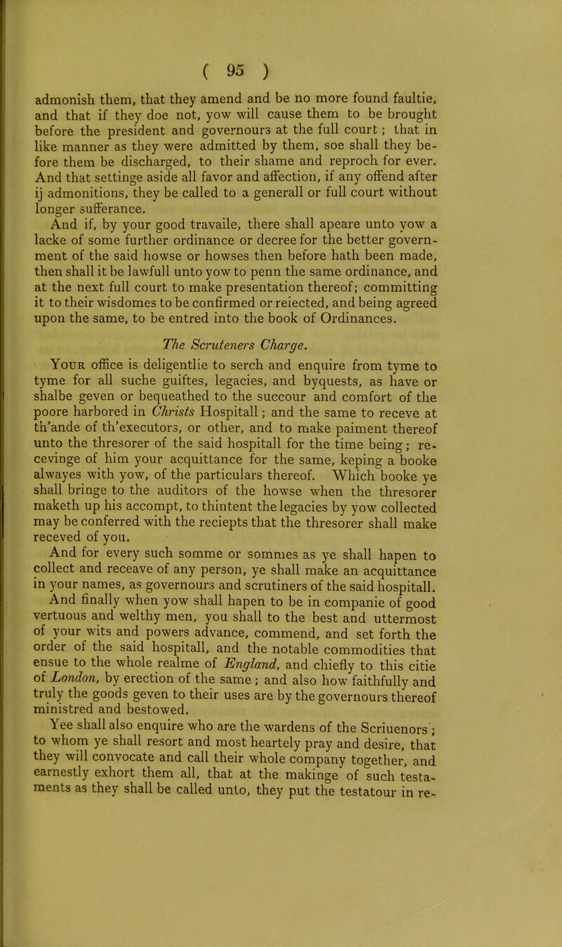 admonish them, that they amend and be no more found faultie, and that if they doe not, yow will cause them to be brought before the president and governours at the full court; that in like manner as they were admitted by them, soe shall they be- fore them be discharged, to their shame and reproch for ever. And that settinge aside all favor and affection, if any offend after ij admonitions, they be called to a generall or full court without longer sufferance. And if, by your good travaile, there shall apeare unto yow a lacke of some further ordinance or decree for the better govern- ment of the said howse or howses then before hath been made, then shall it be lawful! unto yow to penn the same ordinance, and at the next full court to make presentation thereof; committing it to their wisdomes to be confirmed or reiected, and being agreed upon the same, to be entred into the book of Ordinances. The Scruteners Charge. Your office is deligentlie to serch and enquire from tyme to tyme for all suche guiftes, legacies, and byquests, as have or shalbe geven or bequeathed to the succour and comfort of the poore harbored in Christs Hospitall; and the same to receve at th'ande of th'executors, or other, and to make paiment thereof unto the thresorer of the said hospitall for the time being; re- cevinge of him your acquittance for the same, keping a booke alwayes with yow, of the particulars thereof. Which booke ye shall bringe to the auditors of the howse when the thresorer maketh up his accompt, to thintent the legacies by yow collected may be conferred with the reciepts that the thresorer shall make receved of you. And for every such somme or somnies as ye shall hapen to collect and receave of any person, ye shall make an acquittance in your names, as governours and scrutiners of the said hospitall. And finally when yow shall hapen to be in companie of good vertuous and welthy men, you shall to the best and uttermost of your wits and powers advance, commend, and set forth the order of the said hospitall, and the notable commodities that ensue to the whole realme of England, and chiefly to this citie oi London, by erection of the same ; and also how faithfully and truly the goods geven to their uses are by the governours thereof ministred and bestowed. Yee shall also enquire who are the wardens of the Scriuenors'; to whom ye shall resort and most heartely pray and desire, that they will convocate and call their whole company together, and earnestly exhort them all, that at the makinge of such testa- ments as they shall be called unto, they put the testatour in re-