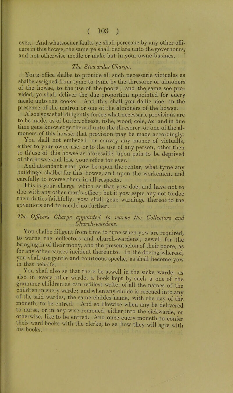 ever. And wliatsoeuer faults ye shall perceaue by any other offi- cers in this howse, the same ye shall declare unto the governours, and not otherwise medle or make but in your owne busines. The Stewardes Charge. Your office shalbe to prouide all such necessarie victuales as shalbe assigned from tyme to tyme by the thresorer or almoners of the howse, to the use of the poore ; and the same soe pro- vided, ye shall deliver the due proportion appointed for euery meale unto the cooke. And this shall you dailie doe, in the presence of the matron or one of the almoners of the howse. Alsoe yow shall diligently forsee what necessarie provisions are to be made, as of butter, cheese, fishe, wood, cole, ^c. and in due time geue knowledge thereof unto the thresorer, or one of the al- moners of this howse, that provision may be made accordingly. You shall not embezell or convay any maner of victualls, either to your owne use, or to the use of any person, other then to th'use of this howse as aforesaid; upon pain to be deprived of the howse and lose your office for ever. And attendant shall yow be upon the rentar, what tyme any buildinge shalbe for this howse, and upon the workemen, and carefully to overse them in all respects. This is your charge which se that yow doe, and have not to doe with any other man's office; but if yow espie any not to doe their duties faithfully, yow shall geue warninge thereof to the governors and to medle no further. The Officers Charge appointed to loarne the Collectors and Church -wardens. You shalbe diligent from time to time when yow are required, to warne the collectors and church-wardens; aswell for the bringing in of their mony, and the presentacion of their poore, as for any other causes incident thereunto. In the doeing whereof, you shall use gentle and courteous speche, as shall become yow in that behalfe. You shall also se that there be aswell in the sicke warde, as also in every other warde, a book kept by such a one of the grammer children as can redilest write, of all the names of the children in euery warde; and when any childe is receued into any of the said wardes, the same childes name, with the day of the moneth, to be entred. And so likewise when any be delivered to nurse, or in any wise remoued, either into the sickwarde, or otherwise, like to be entred. And once euery moneth to confer theis ward books with the clerke, to se how they will agre with his books.