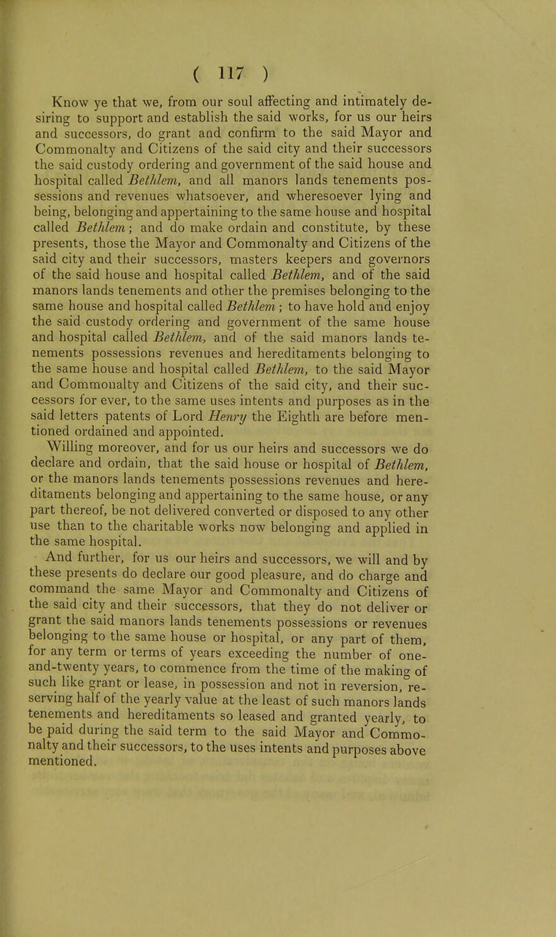 Know ye that we, from our soul affecting and intimately de- siring to support and establish the said works, for us our heirs and successors, do grant and confirm to the said Mayor and Commonalty and Citizens of the said city and their successors the said custody ordering and government of the said house and hospital called Bethlem, and all manors lands tenements pos- sessions and revenues whatsoever, and wheresoever lying and being, belonging and appertaining to the same house and hospital called Bethlem; and do make ordain and constitute, by these presents, those the Mayor and Commonalty and Citizens of the said city and their successors, masters keepers and governors of the said house and hospital called Bethlem, and of the said manors lands tenements and other the premises belonging to the same house and hospital called Bethlem ; to have hold and enjoy the said custody ordering and government of the same house and hospital called Bethlem, and of the said manors lands te- nements possessions revenues and hereditaments belonging to the same house and hospital called Bethlem, to the said Mayor and Commonalty and Citizens of the said city, and their suc- cessors for ever, to the same uses intents and purposes as in the said letters patents of Lord Henry the Eighth are before men- tioned ordained and appointed. Willing moreover, and for us our heirs and successors we do declare and ordain, that the said house or hospital of Bethlem. or the manors lands tenements possessions revenues and here- ditaments belonging and appertaining to the same house, or any part thereof, be not delivered converted or disposed to any other use than to the charitable works now belonging and applied in the same hospital. And further, for us our heirs and successors, we will and by these presents do declare our good pleasure, and do charge and command the same Mayor and Commonalty and Citizens of the said city and their successors, that they do not deliver or grant the said manors lands tenements possessions or revenues belonging to the same house or hospital, or any part of them, for any term or terms of years exceeding the number of one- and-twenty years, to commence from the time of the making of such like grant or lease, in possession and not in reversion, re- serving half of the yearly value at the least of such manors lands tenements and hereditaments so leased and granted yearly, to be paid during the said term to the said Mayor and Commo- nalty and their successors, to the uses intents and purposes above mentioned.