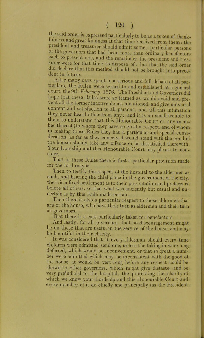 the said order is expressed particularly to be as a token of thank- lulness and great kindness at that time received from them; the president and treasurer should admit some; particular persons ot the governors that had been more than ordinary benefactors each to present one, and the remainder the president and trea- surer were for that time to dispose of: but that the said order did declare that this method should not be brought into prece- dent in future. After many days spent in a serious and full debate of all par- ticulars, the Rules were agreed to and established at a general court, the 9th February. 1676. The President and Governors did hope that these Rules were so framed as would avoid and pre- vent all the former inconvenience mentioned, and give universal content and satisfaction to all persons, and till this intimation they never heard other from any; and it is no small trouble to them to understand that this Honourable Court or any mem- ber thereof (to whom they have so great a respect, and of whom in making those Rules they had a particular and special consi- deration, as far as they conceived would stand with the good of the house) should take any offence or be dissatisfied therewith. Your Lordship and this Honourable Court may please to con- sider. That in these Rules there is first a particular provision made for the lord mayor. Then to testify the respect of the hospital to the aldermen as such, and bearing the chief place in the government of the city, there is a fixed settlement as to their presentation and preference before all others, so that what was anciently but casual and un- certain is by this Rule made certain. Then there is also a particular respect to those aldermen that are of the house, who have their turn as aldermen and their turn as governors. That there is a care particularly taken for benefactors. And lastly, for all governors, that no discouragement might be on those that are useful in the service of the house, and may be bountiful in their charity. It was considered that if every alderman should every time children were admitted send one, unless the taking in were long deferred, which would be inconvenient, or that so 2:reat a num- ber were admitted which may be inconsistent with the good of the house, it would be very long before any respect could be shown to other governors, which might give distaste, and be very prejudicial to the hospital, the promoting the charity of which we know your Lordship and this Honourable Court and every member of it do chiefly and principally (as the President