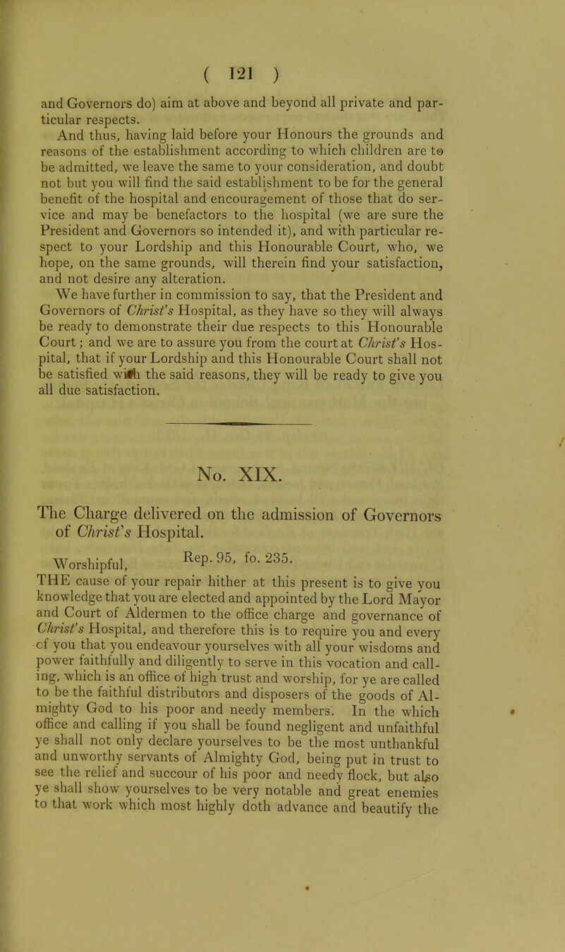 and Governors do) aim at above and beyond all private and par- ticular respects. And thus, having laid before your Honours the grounds and reasons of the establishment according to which children are t© be admitted, we leave the same to your consideration, and doubt not but you will find the said establishment to be for the general benefit of the hospital and encouragement of those that do ser- vice and may be benefactors to the hospital (we are sure the President and Governors so intended it), and with particular re- spect to your Lordship and this Honourable Court, who, we hope, on the same grounds, will therein find your satisfaction, and not desire any alteration. We have further in commission to say, that the President and Governors of Christ's Hospital, as they have so they will always be ready to demonstrate their due respects to this Honourable Court; and we are to assure you from the court at Christ's Hos- pital, that if your Lordship and this Honourable Court shall not be satisfied wiirti the said reasons, they will be ready to give you all due satisfaction. No. XIX. The Charge dehvered on the admission of Governors of Chrisfs HospitaL Worshipful, ^^P- 235. THE cause of your repair hither at this present is to give you knowledge that you are elected and appointed by the Lord Mayor and Court of Aldermen to the office charge and governance of Christ's Hospital, and therefore this is to require you and every •cf you that you endeavour yourselves with all your wisdoms and power faithfully and diligently to serve in this vocation and call- ing, which is an office of high trust and worship, for ye are called to be the faithful distributors and disposers of the goods of Al- mighty God to his poor and needy members: In the which office and calling if you shall be found negligent and unfaithful ye shall not only declare yourselves to be the most unthankful and unworthy servants of Almighty God, being put in trust to see the relief and succour of his poor and needy flock, but al^o ye shall show yourselves to be very notable and great enemies to that work which most highly doth advance and beautify the