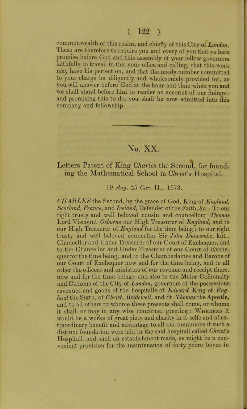 commonwealth of this realm, and chiefly of this City of London. These are therefore to require you and every of you that ye here promise before God and this assembly of your fellow governors faithfully to travail in this your office and calling, that this work may have his perfection, and that the needy number committed to your charge be diligently and wholesomely provided for, as you will answer before God at the hour and time when you and we shall stand before him to render an account of our doings: and promising this to do, you shall be now admitted into this company and fellowship. No. XX. Letters Patent of King Charles the Secon5, for found- ing the Mathematical School in Christ's Hospital. 19 Aug. 25 Car. TL, 1673. CHARLES the Second, by the grace of God, King of England, Scotland, France, and Ireland, Defender of the Faith, ^c.: To our right trusty and well beloved cousin and councellour Thomas Lord Viscount Osborne our High Treasurer of England, and to our High Treasurer of England for the time being ; to our right trusty and well beloved councellor Sir Jo/m Duncombe, knt.. Chancellor and Under Treasurer of our Court of Exchequer, and to the Chancellor and Under Treasurer of our Court of Exche- quer for the time being; and to the Chamberlaines and Barons of our Court of Exchequer now and for the time being, and to all other the officers and ministers of our revenue and receipt there, now and for the time being; and also to the Maior Comonalty and Citizens of the City of London, governors of the possessions revenues and goods of the hospitalls of Edward King of Eng- land the Sixth, of Christ, Bridewell, and St. Thomas the Apostle, and to all others to whome these presents shall come, or whome it shall or may in any wise concerne, greeting: Whereas it would be a worke of great piety and charity in it selfe and of ex- traordinary benefit and advantage to all our dominions if such a distinct foundation were laid in the said hospitall called Christ's Hospitall, and such an establishment made, as might be a con- venient provision for the maintenance of forty poore boyes in