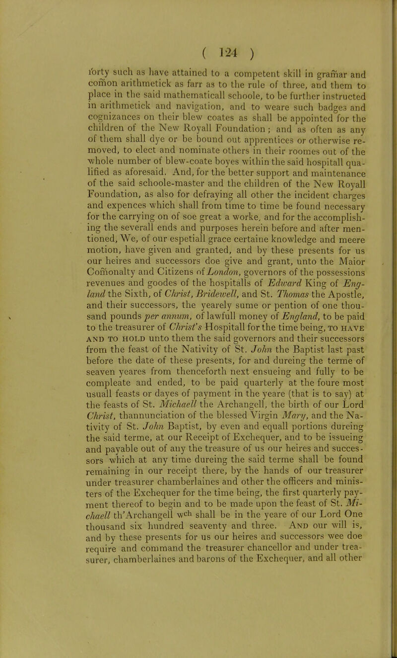 ( 1*24 ) I'orty such as liave attained to a competent skill in gramar and comon arithmetick as farr as to the rule of three, and them to place in the said mathematical! schoole, to be further instructed in arithmetick and navigation, and to weare such badges and cognizances on their blew coates as shall be appointed for the children of the New Royall Foundation; and as often as any of them shall dye or be bound out apprentices or otherwise re- moved, to elect and nominate others in their roomes out of the whole number of blew-coate boyes within the said hospitall qua- lified as aforesaid. And, for the better support and maintenance of the said schoole-master and the children of the New Royall Foundation, as also for defraying all other the incident charges and expences which shall from time to time be found necessary for the carrying on of soe great a worke, and for the accomplish- ing the severall ends and purposes herein before and after men- tioned, We, of our espetiall grace certaine knowledge and meere motion, have given and granted, and by these presents for us our heires and successors doe give and grant, unto the Maior Comonalty and Citizens o{London, governors of the possessions revenues and goodes of the hospitalls of Edivard King of Eng- land the Sixth, of Christ, Brideivell, and St. Thomas the Apostle, and their successors, the yearely sume or pention of one thou- sand pounds per annum, of lawfull money of England, to be paid to the treasurer of Christ's Hospitall for the time being, to have AND TO HOLD unto them the said governors and their successors from the feast of the Nativity of St. John the Baptist last past before the date of these presents, for and dureing the terme of seaven yeares from thenceforth next ensueing and fully to be compleate and ended, to be paid quarterly at the foure most usuall feasts or dayes of payment in the yeare (that is to say) at the feasts of St. Michaell the Archangell, the birth of our Lord Christ, thannunciation of the blessed Virgin Mary, and the Na- tivity of St. John Baptist, by even and equall portions dureing the said terme, at our Receipt of Exchequer, and to be issueing and payable out of any the treasure of us our heires and succes- sors which at any time dureing the said terme shall be found remaining in our receipt there, by the hands of our treasurer under treasurer chamberlaines and other the officers and minis- ters of the Exchequer for the time being, the first quarterly pay- ment thereof to begin and to be made upon the feast of St. Mi- chaell th'Archangell wch shall be in the yeare of our Lord One thousand six hundred seaventy and three. And our will is, and by these presents for us our heires and successors wee doe require and command the treasurer chancellor and under trea- surer, chamberlaines and barons of the Exchequer, and all other