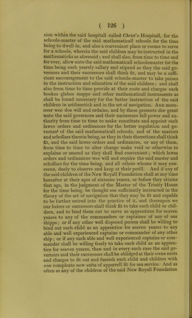 ( 120 ) sion within the said hospitall called Christ's Hospitall, for the schoole-master of the said mathematicall schoole for the time being to dwell in, and also a convenient place or roome to serve for a schoole, wherein the said children may be instructed in the mathematicks as aforesaid ; and shall also, from time to time and for ever, allow unto the said mathematicall schoolemaster for the time being such yearely sallary and stipend as they the said go- vernors and their successors shall think fit, and may be a suffi- cient encouragement to the said schoole-master to take paines in the instruction and education of the said children ; and shall also from time to time provide at their costs and charges such bookes globes mapps and other mathematicall instruments as shall be found necessary for the better instruction of the said children in arithmetick and in the art of navigation. And more- over wee doe will and ordaine, and by these presents doe grant \into the said governors and their successors full power and au- thority from time to time to make constitute and appoint such lawes orders and ordinances for the better regulation and go- vernm* of the said mathematicall schoole, and of the masters and schollars therein being, as they in their discretions shall think fit, and the said lawes orders and ordinances, or any of them, from time to time to alter change make void or otherwise to explaine or amend as they shall find convenient; which lawes orders and ordinances wee will and require the said master and schollars for the time being, and all others whome it may con- cerne, duely to observe and keep at their perill. And if any of the said children of the New Royall Foundation shall at any time hereafter at their ages of sixteene yeares, or before they attaine that age, in the judgment of the Master of the Trinity House for the time being, be thought soe sufficiently instructed in the theory of the art of navigation that they may be fit and capable to be further entred into the practice of it, and thereupon we our heires or successors shall think fit to take such child or chil- dren, and to bind them out to serve as apprentices for seaven yeares to any of the commanders or captaines of any of our shipps ; or if any other well disposed person shall be willing to bind out such child as an apprentice for seaven yeares to any able and well experienced captaine or commander of any other ship ; or if any such able and well experienced captaine or com- mander shall be willing freely to take such child as an appren- tice for seaven yeares, then and in every such case the said go- vernors and their successors shall be oblidged at their owne costs and charges to fit out and furnish such child and children with one compleate new suite of apparrell fit for sea service. And as often as any of the children of the said New Royall Foundation