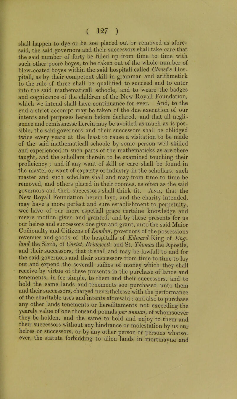 shall happen to dye or be soe placed out or removed as afore- said, the said governors and their successors shall take care that the said number of forty be filled up from time to time with such other poore boyes, to be taken out of the whole number of blew-coated boyes within the said hospitall called Christ's Hos- pitall, as by their competent skill in grammar and arithmetick to the rule of three shall be quallified to succeed and to enter into the said mathematical! schoole, and to weare the badges and cognizance of the children of the New Royall Foundation, which we intend shall have continuance for ever. And, to the end a strict accompt may be taken of the due execution of our intents and purposes herein before declared, and that all negli- gence and remissnesse herein may be avoided as much as is pos- sible, the said governors and their successors shall be oblidged twice every yeare at the least to cause a visitation to be made of the said mathematical! schoole by some person well skilled and experienced in such parts of the mathematicks as are there taught, and the schollars therein to be examined touching their proficiency ; and if any want of skill or care shall be found in the master or want of capacity or industry in the schollars, such master and such schollars shall and may from time to time be removed, and others placed in their roomes, as often as the said governors and their successors shall think fit. And, that the New Royall Foundation herein layd, and the charity intended, may have a more perfect and sure establishment to perpetuity, wee have of our more espetiall grace certaine knowledge and meere motion given and granted, and by these presents for us our heires and successors doe give and grant, unto the said Maior Comonalty and Citizens of London, governors of the possessions revenues and goods of the hospitalls of Edward King of Eng- land the Sixth, of Christ, Bridewell, and St. Thomas the Apostle, and their successors, that it shall and may be lawfull to and for the said governors and their successors from time to time to lay out and expend the severall sumes of money which they shall receive by virtue of these presents in the purchase of lands and tenements, in fee simple, to them and their successors, and to hold the same lands and tenements soe purchased unto them and their successors, charged neverthelesse with the performance of the charitable uses and intents aforesaid ; and also to purchase any other lands tenements or hereditaments not exceeding the yearely value of one thousand pounds joer annum, of whomsoever they be holden, and the same to hold and enjoy to them and their successors without any hindrance or molestation by us our heires or successors, or by any other person or persons whatso- ever, the statute forbidding to alien lands in mortmayne and