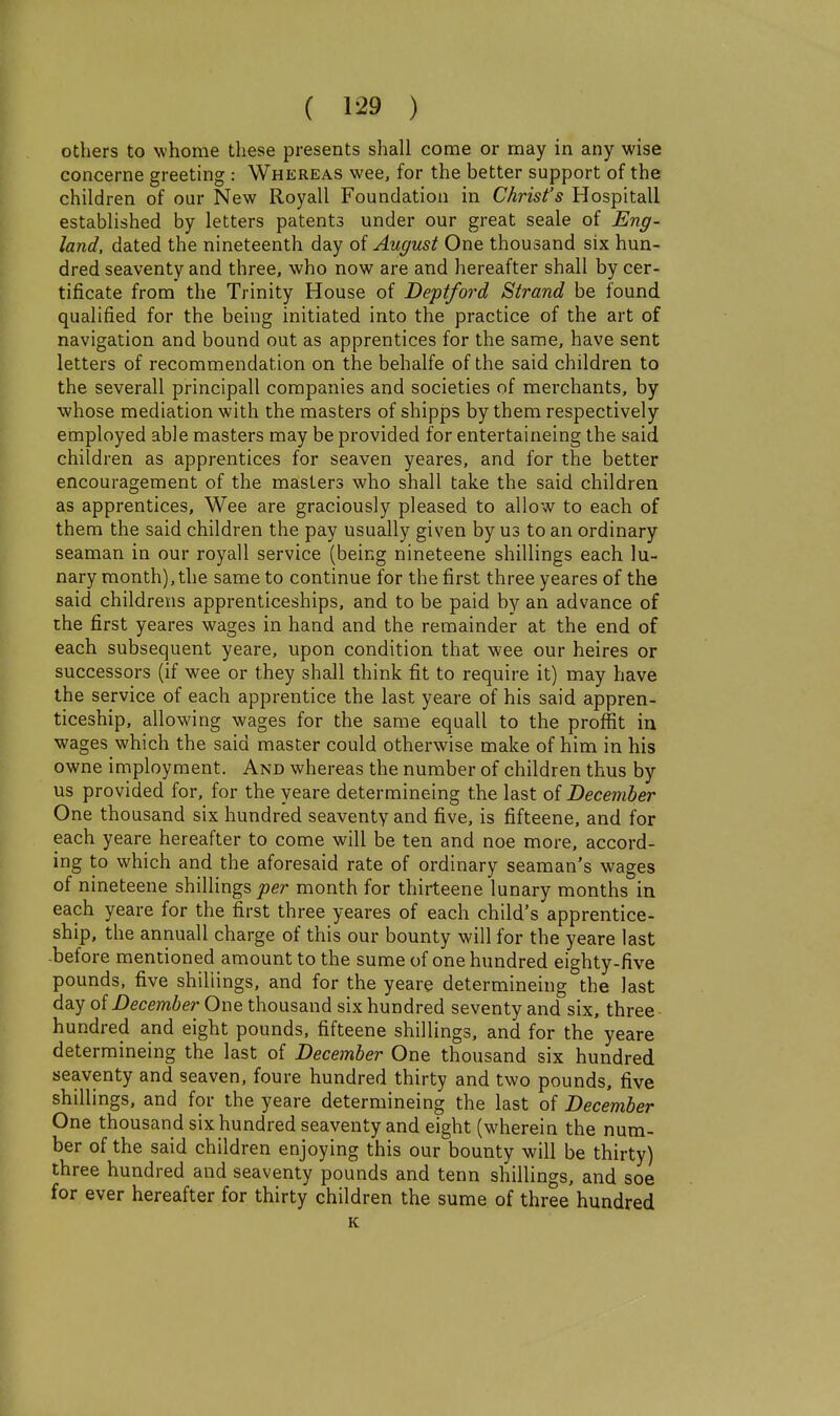 others to whome these presents shall come or may in any wise concerne greeting : Whereas wee, for the better support of the children of our New Royall Foundation in Christ's Hospitall established by letters patents under our great seale of Eng- land, dated the nineteenth day of August One thousand six hun- dred seaventy and three, who now are and hereafter shall by cer- tificate from the Trinity House of Deptford Strand be found qualified for the being initiated into the practice of the art of navigation and bound out as apprentices for the same, have sent letters of recommendation on the behalfe of the said children to the severall principall companies and societies of merchants, by whose mediation with the masters of shipps by them respectively employed able masters may be provided for entertaineing the said children as apprentices for seaven yeares, and for the better encouragement of the masters who shall take the said children as apprentices. Wee are graciously pleased to allow to each of them the said children the pay usually given by us to an ordinary seaman in our royall service (being nineteene shillings each lu- nary month), the same to continue for the first three yeares of the said childrens apprenticeships, and to be paid by an advance of the first yeares wages in hand and the remainder at the end of each subsequent yeare, upon condition that wee our heires or successors (if wee or they shall think fit to require it) may have the service of each apprentice the last yeare of his said appren- ticeship, allowing wages for the same equall to the proflit iu wages which the said master could otherwise make of him in his owne imployment. And whereas the number of children thus by us provided for. for the yeare determineing the last of December One thousand six hundred seaventy and five, is fifteene, and for each yeare hereafter to come will be ten and noe more, accord- ing to which and the aforesaid rate of ordinary seaman's wages of nineteene shilHngs joer month for thirteene lunary months in each yeare for the first three yeares of each child's apprentice- ship, the annuall charge of this our bounty will for the yeare last -before mentioned amount to the sume of one hundred eighty-five pounds, five shiUings, and for the yeare determineing the last day ofZ)ecm6er One thousand six hundred seventy and six, three hundred and eight pounds, fifteene shillings, and for the yeare determineing the last of December One thousand six hundred seaventy and seaven, foure hundred thirty and two pounds, five shillings, and for the yeare determineing the last of December One thousand six hundred seaventy and eight (wherein the num- ber of the said children enjoying this our bounty will be thirty) three hundred and seaventy pounds and tenn shillings, and soe for ever hereafter for thirty children the sume of three hundred K