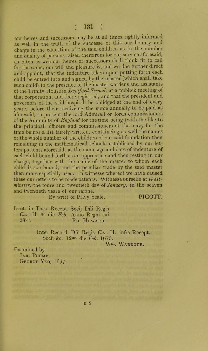 our heires and successors may be at all times rightly informed as well in the truth of the successe of this our bounty and charge in the education of the said children as in the number and quality of persons raised therefrom for our service aforesaid, as often as wee our heires or successors shall think fit to call for the same, our will and pleasure is, and we doe further direct and appoint, that the indenture taken upon putting forth each child be entred into and signed by the master (which shall take such child) in the presence of the master wardens and assistants of the Trinity House in Deptford Strond, at a publick meeting of that corporation, and there registred, and that the president and governors of the said hospitail be oblidged at the end of every yeare, before their receiveing the sume annually to be paid as aforesaid, to present the lord Admirall or lords commissioners of the Admiralty of England for the time being (with the like to the principall officers and commissioners of the navy for the time being) a list fairely written, containeing as well the names of the whole number of the children of our said foundation then remaining in the mathematicall schoole established by our let- ters pattents aforesaid, as the name age and date of indenture of each child bound forth as an apprentice and then resting in our charge, together with the name of the master to whom each child is soe bound, and the peculiar trade by the said master then more espetially used. In witnesse whereof we have caused these our letters to be made patents. Witnesse ourselfe at West- minster, the foure and twentieth day of January, in the seaven and twentieth yeare of our raigne. By writt of Privy Seale. PIGOTT. Irrot. in Thes. Recept. Sccij T)ni Regis Car. II. 3° die Feb. Anno Regni sui 28vo. Ro. Howard. Inter Record. Dni Regis Car. II. infra Recept. Sccij ^fc. 12°io die Feb. 1675. W™. Wardour. Examined by Jar. Plumb. George Yeo, 1697. K 2