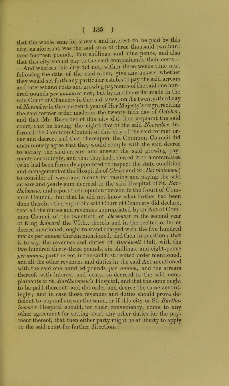 that the whole sum for arrears and interest to be paid by this city, as aforesaid, was the said sum of three thousand two hun- dred fourteen pounds, four shillings, and nine-pence, and also that this city should pay to the said complainants their costs: And whereas this city did not, within three weeks time next following the date of the said order, give any answer whether they would set forth any particular estates to pay the said arrears and interest and costs and growing payments of the said one hun- dred pounds per annum or not; but by another order made in the said Court of Chancery in the said cause, on the twenty-third day oi November in the said tenth year of Her Majesty's reign, reciting the said former order made on the twenty-fifth day of October, and that Mr. Recorder of this city did then acquaint the said court, that he having, the eighth day of the said November, in- formed the Common Council of this city of the said former or- der and decree, and that thereupon the Common Council did unanimously agree that they would comply with the said decree to satisfy the said arrears and answer the said growing pay- ments accordingly, and that they had referred it to a committee (who had been formerly appointed to inspect the state condition and management of the Hospitals of Christ md St. Bartholomew) to consider of ways and means for raising and paying the said arrears and yearly sum decreed to the said Hospital of St. Bar- tholomew, and report their opinion thereon to the Court of Com- mon Council, but that he did not know what further had been done therein; thereupon the said Court of Chancery did declare, that all the duties and revenues appropriated by an Act of Com- mon Council of the twentieth of December in the second year of King Edward the Vlth., therein and in the recited order or decree mentioned, ought to stand charged with the five hundred marks per annum therein mentioned, and then in question ; that is to say, the revenues and duties of Blackwell Hall, with the two hundred thirty-three pounds, six shillings, and eight-pence per annum, part thereof, in the said first-recited order mentioned, and all the other revenues and duties in the said Act mentioned with the said one hundred pounds per annum, and the arrears thereof, with interest and costs, so decreed to the said com- plainants of St. Bartholomew's Hospital, and that the same ought to be paid thereout, and did order and decree the same accord- ingly ; and in case those revenues and duties should prove de- ficient to pay and answer the same, or if this city or St. Bartho- lomew's Hospital should, for their conveniency, come to any other agreement for setting apart any other duties for the pay- ment thereof, that then either party might be at liberty to apply to the said court for further directions: